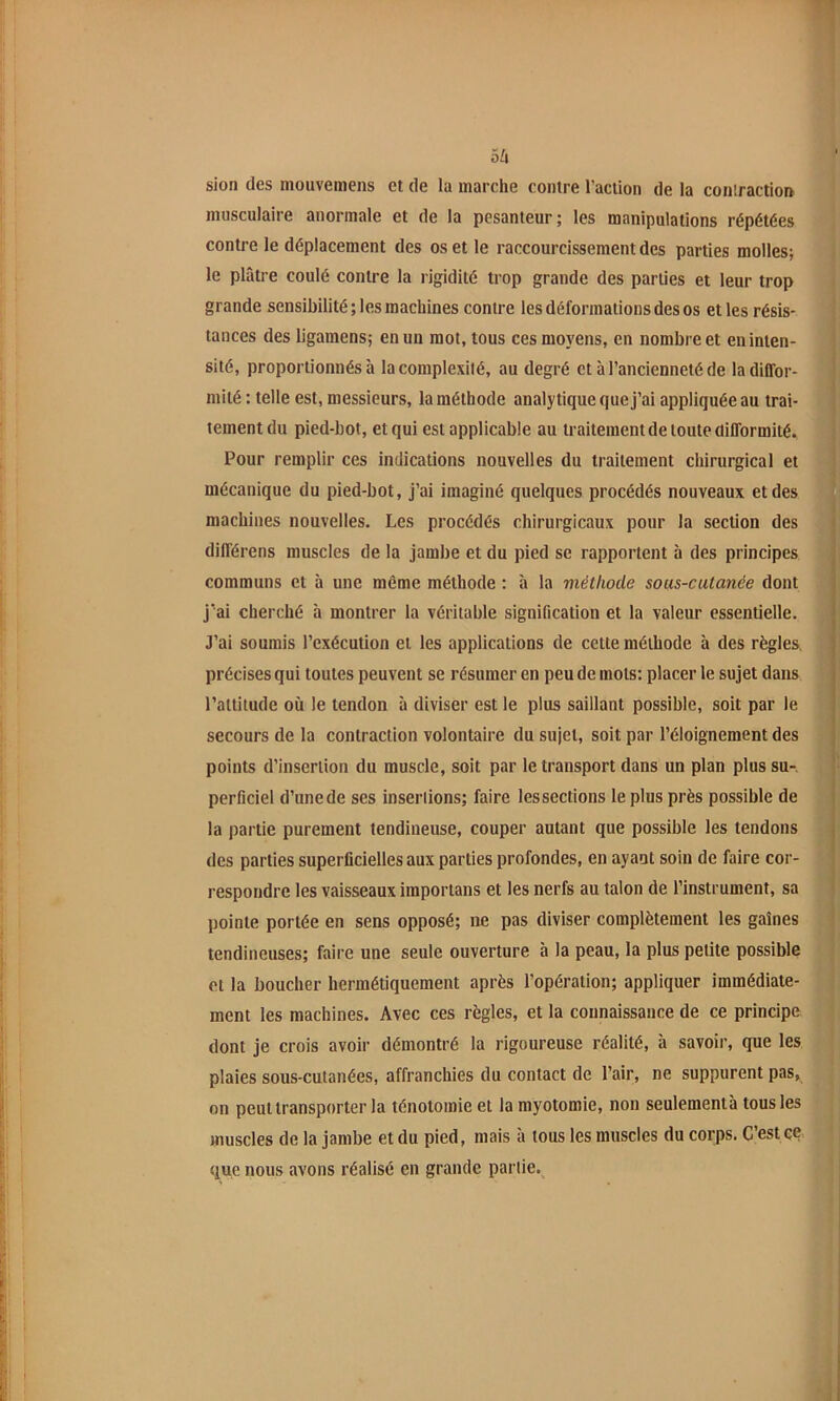 5^1 sion des mouvemens et de la marche contre l’action de la coiüraction musculaire anormale et de la pesanteur; les manipulations répétées contre le déplacement des os et le raccourcissement des parties molles; le plâtre coulé contre la rigidité trop grande des parties et leur trop grande sensibilité; les machines contre les déformations des os et les résis- tances des ligaraens; en un mot, tous ces moyens, en nombre et en inten- sité, proportionnés à la complexité, au degré et à l’ancienneté de la diffor- mité : telle est, messieurs, la méthode analytique que j’ai appliquée au trai- tement du pied-bot, et qui est applicable au traitement de toute difformité. Pour remplir ces indications nouvelles du traitement chirurgical et mécanique du pied-bot, j’ai imaginé quelques procédés nouveaux et des machines nouvelles. Les procédés chirurgicaux pour la section des différens muscles de la jambe et du pied se rapportent à des principes communs et à une même méthode : à la méthode sous-cutanée dont j'ai cherché à montrer la véritable signification et la valeur essentielle. J’ai soumis l’exécution et les applications de cette méthode à des règles, précises qui toutes peuvent se résumer en peu de mots: placer le sujet dans l’altitude où le tendon à diviser est le plus saillant possible, soit par le secours de la contraction volontaire du sujet, soit par l’éloignement des points d’insertion du muscle, soit par le transport dans un plan plus su-, perficiel d’une de ses inserlions; faire les sections le plus près possible de la partie purement tendineuse, couper autant que possible les tendons (les parties superficielles aux parties profondes, en ayant soin de faire cor- respondre les vaisseaux importans et les nerfs au talon de l’instrument, sa pointe portée en sens opposé; ne pas diviser complètement les gaines tendineuses; faire une seule ouverture à la peau, la plus petite possible et la boucher hermétiquement après l’opération; appliquer immédiate- ment les machines. Avec ces règles, et la connaissance de ce principe dont je crois avoir démontré la rigoureuse réalité, à savoir, que les plaies sous-cutanées, affranchies du contact de l’air, ne suppurent pas, on peut transporter la ténotomie et la myotomie, non seulementà tous les muscles de la jambe et du pied, mais a tous les muscles du corps. C est ce. (lue nous avons réalisé en grande pariie.