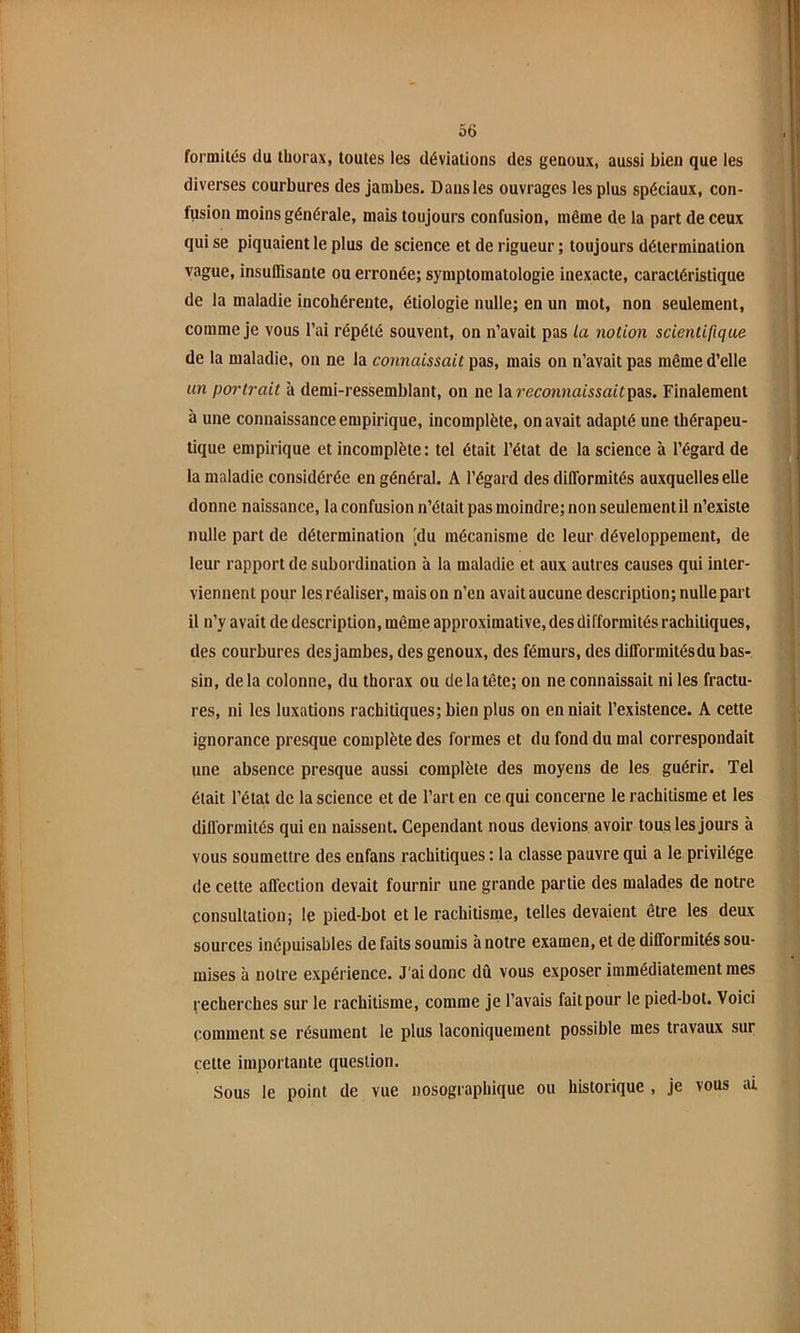 formilés du thorax, toutes les déviations des genoux, aussi bien que les diverses courbures des jambes. Dans les ouvrages les plus spéciaux, con- fusion moins générale, mais toujours confusion, même de la part de ceux qui se piquaient le plus de science et de rigueur ; toujours détermination vague, insuffisante ou erronée; symptomatologie inexacte, caractéristique de la maladie incohérente, étiologie nulle; en un mot, non seulement, comme je vous l’ai répété souvent, on n’avait pas la notion scientifique de la maladie, on ne la connaissait pas, mais on n’avait pas même d’elle im portrait à demi-ressemblant, on ne la reconnaissait pas. Finalement à une connaissance empirique, incomplète, on avait adapté une thérapeu- tique empirique et incomplète: tel était l’état de la science à l’égard de la maladie considérée en général. A l’égard des difformités auxquelles elle donne naissance, la confusion n’était pas moindre; non seulement il n’existe nulle part de détermination [du mécanisme de leur développement, de leur rapport de subordination à la maladie et aux autres causes qui inter- viennent pour les réaliser, mais on n’en avait aucune description; nulle part il n’y avait de description, même approximative, des difformités rachitiques, des courbures des jambes, des genoux, des fémurs, des difformitésdu bas- sin, delà colonne, du thorax ou de la tête; on ne connaissait ni les fractu- res, ni les luxations rachitiques; bien plus on en niait l’existence. A cette ignorance presque complète des formes et du fond du mal correspondait une absence presque aussi complète des moyens de les guérir. Tel était l’état de la science et de l’art en ce qui concerne le rachitisme et les difformités qui eu naissent. Cependant nous devions avoir tous les jours à vous soumettre des enfans rachitiques : la classe pauvre qui a le privilège de cette affection devait fournir une grande partie des malades de notre consultation; le pied-bot et le rachitisme, telles devaient être les deux sources inépuisables de faits soumis à notre examen, et de difformités sou- mises à notre expérience. J'ai donc dû vous exposer immédiatement mes recherches sur le rachitisme, comme je l’avais faitpour le pied-bot. Voici comment se résument le plus laconiquement possible mes travaux sur cette importante question. Sous le point de vue nosographique ou historique , je vous ai