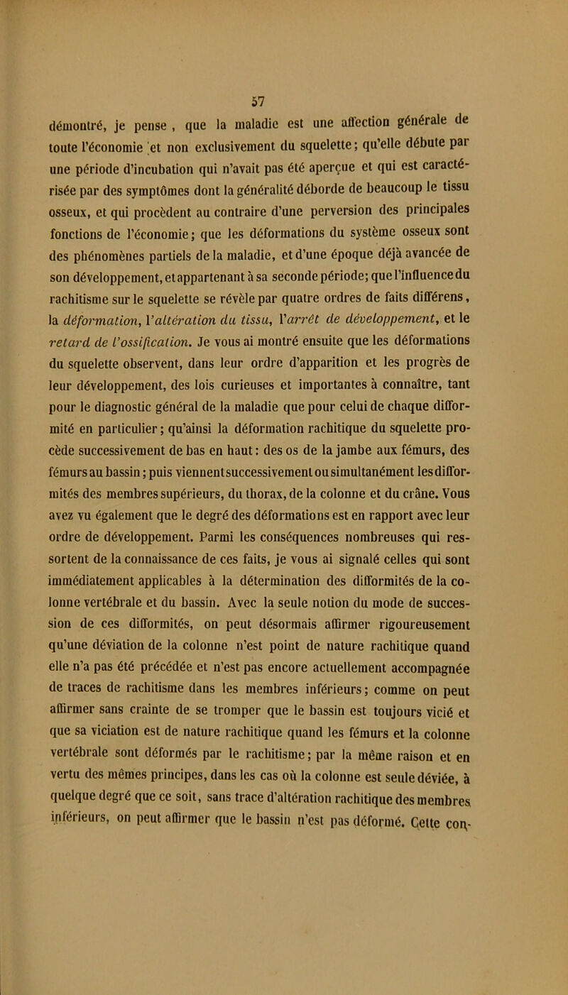 démontré, je pense , que la maladie est une aflection générale de toute l’économie et non exclusivement du squelette ; qu’elle débute par une période d’incubation qui n’avait pas été aperçue et qui est caracté- risée par des symptômes dont la généralité déborde de beaucoup le tissu osseux, et qui procèdent au contraire d’une perversion des principales fonctions de l’économie ; que les déformations du système osseux sont des phénomènes partiels delà maladie, et d’une époque déjà avancée de son développement, et appartenant à sa seconde période; que l’influence du rachitisme sur le squelette se révèle par quatre ordres de faits dilTérens, la déformation, Valtération du tissu, Varrêt de développement, et le retard de l’ossification. Je vous ai montré ensuite que les déformations du squelette observent, dans leur ordre d’apparition et les progrès de leur développement, des lois curieuses et importantes à connaître, tant pour le diagnostic général de la maladie que pour celui de chaque diflbr- mité en particulier ; qu’ainsi la déformation rachitique du squelette pro- cède successivement de bas en haut ; des os de la jambe aux fémurs, des fémurs au bassin ; puis viennentsuccessivement ou simultanément les diffor- mités des membres supérieurs, du thorax, de la colonne et du crâne. Vous avez vu également que le degré des déformations est en rapport avec leur ordre de développement. Parmi les conséquences nombreuses qui res- sortent de la connaissance de ces faits, je vous ai signalé celles qui sont immédiatement applicables à la détermination des difformités de la co- lonne vertébrale et du bassin. Avec la seule notion du mode de succes- sion de ces difformités, on peut désormais affirmer rigoureusement qu’une déviation de la colonne n’est point de nature rachitique quand elle n’a pas été précédée et n’est pas encore actuellement accompagnée de traces de rachitisme dans les membres inférieurs ; comme on peut affirmer sans crainte de se tromper que le bassin est toujours vicié et que sa viciation est de nature rachitique quand les fémurs et la colonne vertébrale sont déformés par le rachitisme ; par la même raison et en vertu des mêmes principes, dans les cas où la colonne est seule déviée, à quelque degré que ce soit, sans trace d’altération rachitique des membres inférieurs, on peut affirmer que le bassin n’est pas déformé. Cette coi\-
