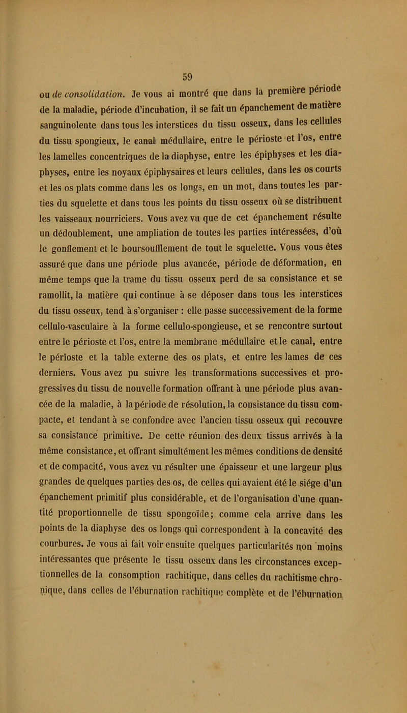 ou de consolidation. Je vous ai montré que dans la première période de la maladie, période d’incubation, il se fait un épanchement de matière sanguinolente dans tous les interstices du tissu osseux, dans les cellules du tissu spongieux, le canal médullaire, entre le périoste et los, entre les lamelles concentriques de la diaphyse, entre les épiphyses et les dia- physes, entre les noyaux épiphysaires et leurs cellules, dans les os courts et les os plats comme dans les os longs, en un mot, dans toutes les par- ties du squelette et dans tous les points du tissu osseux où se distribuent les vaisseaux nourriciers. Vous avez vu que de cet épanchement résulte un dédoublement, une ampliation de toutes tes parties intéressées, d’où le gonflement et le boursouülement de tout le squelette. Vous vous êtes assuré que dans une période plus avancée, période de déformation, en même temps que la trame du tissu osseux perd de sa consistance et se ramollit, la matière qui continue à se déposer dans tous les interstices du tissu osseux, tend à s’organiser : elle passe successivement de la forme cellulo-vasculaire à la forme cellulo-spongieuse, et se rencontre surtout entre le périoste et l’os, entre la membrane médullaire et le canal, entre le périoste et la table externe des os plats, et entre les lames de ces derniers. Vous avez pu suivre les transformations successives et pro- gressives du tissu de nouvelle formation offrant à une période plus avan- cée de la maladie, à la période de résolution, la consistance du tissu com- pacte, et tendant à se confondre avec l’ancien tissu osseux qui recouvre sa consistance primitive. De cette réunion des deux tissus arrivés à la même consistance, et offrant simultément les mêmes conditions de densité et de compacité, vous avez vu résulter une épaisseur et une largeur plus grandes de quelques parties des os, de celles qui avaient été le siège d’un épanchement primitif plus considérable, et de l’organisation d’une quan- tité proportionnelle de tissu spongoïde; comme cela arrive dans les points de la diaphyse des os longs qui correspondent à la concavité des courbures. Je vous ai fait voir ensuite quelques particularités qon moins intéressantes que présente le tissu osseux dans les circonstances excep- tionnelles de la consomption rachitique, dans celles du rachitisme chro- nitiue, dans celles de l’éburnalion rachitique complète et de l’éburnation