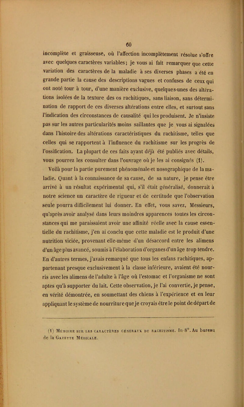incomplète et graisseuse, où l’affection incomplètement résolue s’offre avec quelques caractères variables; je vous ai fait remarquer que cette variation des caractères de la maladie à ses diverses phases a été en grande partie la cause des descriptions vagues et confuses de ceux qui ont noté tour à tour, d’une manière exclusive, quelques-unes des altéra- tions isolées de la texture des os rachitiques, sans liaison, sans détermi- nation de rapport de ces diverses altérations entre elles, et surtout sans l’indication des circonstances de causalité qui les produisent. Je n’insiste pas sur les autres particularités moins saillantes que je vous ai signalées dans l’histoire des altérations caractéristiques du rachitisme, telles que celles qui se rapportent à l’influence du rachitisme sur les progrès de l’ossification. La plupart de ces faits ayant déjà été publiés avec détails, vous pourrez les consulter dans l’ouvrage où je les ai consignés (1). Voilà pour la partie purement phénoménale et nosographique de la ma- ladie. Quant à la connaissance de sa cause, de sa nature, je pense être arrivé à un résultat expérimental qui, s’il était généralisé, donnerait à notre science un caractère de rigueur et de certitude que l’observation seule pourra difficilement lui donner. En effet, vous savez, Messieurs, qu’après avoir analysé dans leurs moindres apparences toutes les circon- stances qui me paraissaient avoir une affinité réelle avec la cause essen- tielle du rachitisme, j’en ai conclu que cette maladie est le produit d’une nutrition viciée, provenant elle-même d’un désaccord entre les alimens d’un âge plus avancé, soumis à l’élaboration d’organes d’un âge trop tendre. En d’autres termes, j’avais remarqué que tous les enfans rachitiques, ap- partenant presque exclusivement à la classe inférieure, avaient été nour- ris avec les alimens de l’adulte à l’âge où l’estomac et l’organisme ne sont aptes qu’à supporter du lait. Cette observation, je l’ai convertie, je pense, en vérité démontrée, en soumettant des chiens à l’expérience et en leur appliquant le système de nourriture que je croyais être le point de départ de (1) Mémoire sur les caractères généraux du rachitisme. In-8®. Au bureau de la Gazette Médicale.