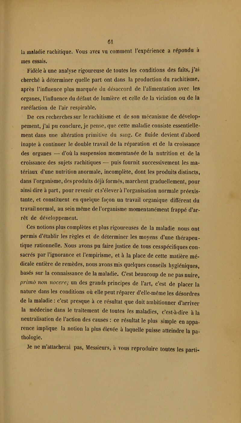 lu maladie rachitique. Vous ave* vu comment l’expérience a répondu à mes essais. Fidèle à une analyse rigoureuse de toutes les conditions des faits, j’ai cherché à déterminer quelle part ont dans la production du rachitisme, après l’influence plus marquée du désaccord de l’alimentation avec les organes, l’influence du défaut de lumière et celle de la viciation ou de la raréfaction de l’air respirable. De ces recherches sur le rachitisme et de son mécanisme de dévelop* pement, j’ai pu conclure, je pense, que cette maladie consiste essentielle- ment dans une altération primitive du sang. Ce fluide devient d’abord inapte à continuer le double travail de la réparation et de la croissance des organes — d’où la suspension momentanée de la nutrition et de la croissance des sujets rachitiques — puis fournit successivement les ma- tériaux d’une nutrition anormale, incomplète, dont les produits distincts, dans l’organisme, des produits déjà formés, marchent graduellement, pour ainsi dire à part, pour revenir et s’élever à l’organisation normale préexis- tante, et constituent en quelque façon un travail organique diDférent du travail normal, au sein même de l’organisme momentanément frappé d’ar- rêt de développement. Ces notions plus complètes et plus rigoureuses de la maladie nous ont permis d’établir les règles et de déterminer les moyens d’une thérapeu- tique rationnelle. Nous avons pu faire justice de tous cesspécifiques con- sacrés par l’ignorance et l’empirisme, et à la place de cette matière mé- dicale entière de remèdes, nous avons mis quelques conseils hygiéniques, basés sur la connaissance de la maladie. C’est beaucoup de ne pas nuire, primà non iiocere; un des grands principes de l’art, c’est de placer la nature dans les conditions où elle peut réparer d’elle-même les désordres de la maladie : c’est presque à ce résultat que doit ambitionner d’arriver la médecine dans le traitement de toutes les maladies, c’est-à-dire à la neutralisation de l’action des causes : ce résultat le plus simple en appa- rence implique la notion la plus élevée à laquelle puisse atteindre la pa- thologie. Je ne m attacherai pas. Messieurs, à vous reproduire toutes les parti-