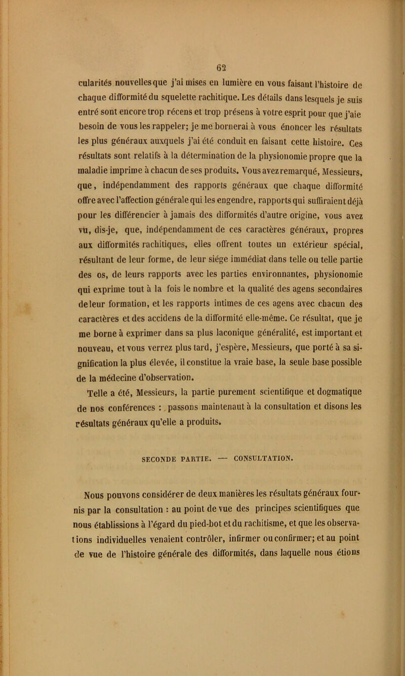 cularités nouvelles que j’ai mises en lumière en vous faisant Thistoire de chaque difformité du squelette rachitique. Les détails dans lesquels je suis entré sont encore trop récens et trop présens à votre esprit pour que j’aie besoin de vous les rappeler; je me bornerai à vous énoncer les résultats les plus généraux auxquels j’ai été conduit en faisant cette histoire. Ces résultats sont relatifs à la détermination de la physionomie propre que la maladie imprime à chacun de ses produits. Vous avez remarqué, Messieurs, que, indépendamment des rapports généraux que chaque difformité offre avec l’affection générale qui les engendre, rapports qui suffiraient déjà pour les différencier à jamais des difformités d’autre origine, vous avez vu, dis-je, que, indépendamment de ces caractères généraux, propres aux difformités rachitiques, elles offrent toutes un extérieur spécial, résultant de leur forme, de leur siège immédiat dans telle ou telle partie des os, de leurs rapports avec les parties environnantes, physionomie qui exprime tout à la fois le nombre et la qualité des agens secondaires de leur formation, et les rapports intimes de ces agens avec chacun des caractères et des accidens de la difformité elle-même. Ce résultat, que je me borne à exprimer dans sa plus laconique généralité, est important et nouveau, et vous verrez plus tard, j’espère. Messieurs, que porté à sa si- gnification la plus élevée, il constitue la vraie base, la seule base possible de la médecine d’observation. Telle a été. Messieurs, la partie purement scientifique et dogmatique de nos conférences :, passons maintenant à la consultation et disons les résultats généraux qu’elle a produits. SECONDE PARTIE. — CONSULTATION. Nous pouvons considérer de deux manières les résultats généraux four- nis par la consultation : au point de vue des principes scientifiques que nous établissions à l’égard du pied-bot et du rachitisme, et que les observa- tions individuelles venaient contrôler, Infirmer ou confirmer; et au point de vue de l’histoire générale des difformités, dans laquelle nous étions