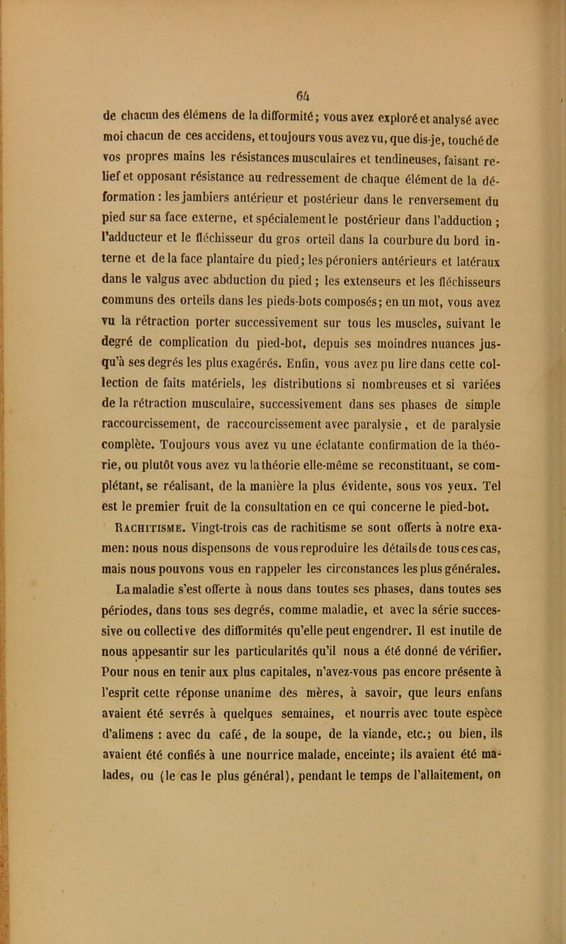 GU de chacun des élémens de la difformité ; vous avez exploré et analysé avec moi chacun de ces accidens, et toujours vous avez vu, que dis-je, touché de vos propres mains les résistances musculaires et tendineuses, faisant re- lief et opposant résistance au redressement de chaque élément de la dé- formation : les jambiers antérieur et postérieur dans le renversement du pied sur sa face externe, et spécialement le postérieur dans l’adduction ; l’adducteur et le fléchisseur du gros orteil dans la courbure du bord in- terne et de la face plantaire du pied ; les péroniers antérieurs et latéraux dans le valgus avec abduction du pied ; les extenseurs et les fléchisseurs communs des orteils dans les pieds-bots composés; en un mot, vous avez vu la rétraction porter successivement sur tous les muscles, suivant le degré de complication du pied-bot, depuis ses moindres nuances jus- qu’à ses degrés les plus exagérés. Enfin, vous avez pu lire dans cette col- lection de faits matériels, les distributions si nombreuses et si variées de la rétraction musculaire, successivement dans ses phases de simple raccourcissement, de raccourcissement avec paralysie, et de paralysie complète. Toujours vous avez vu une éclatante confirmation de la théo- rie, ou plutôt vous avez vu la théorie elle-même se reconstituant, se com- plétant, se réalisant, de la manière la plus évidente, sous vos yeux. Tel est le premier fruit de la consultation en ce qui concerne le pied-bot. Rachitisme. Vingt-trois cas de rachitisme se sont offerts à notre exa- men: nous nous dispensons de vous reproduire les détails de tous ces cas, mais nous pouvons vous en rappeler les circonstances les plus générales. La maladie s’est offerte à nous dans toutes ses phases, dans toutes ses périodes, dans tous ses degrés, comme maladie, et avec la série succes- sive ou collective des difformités qu’elle peut engendrer. Il est inutile de nous appesantir sur les particularités qu’il nous a été donné de vérifier. Pour nous en tenir aux plus capitales, n’avez-vous pas encore présente à l’esprit celte réponse unanime des mères, à savoir, que leurs enfans avaient été sevrés à quelques semaines, et nourris avec toute espèce d’alimens : avec du café, de la soupe, de la viande, etc.; ou bien, ils avaient été confiés à une nourrice malade, enceinte; ils avaient été ma- lades, ou (le cas le plus général), pendant le temps de l’allaitement, on