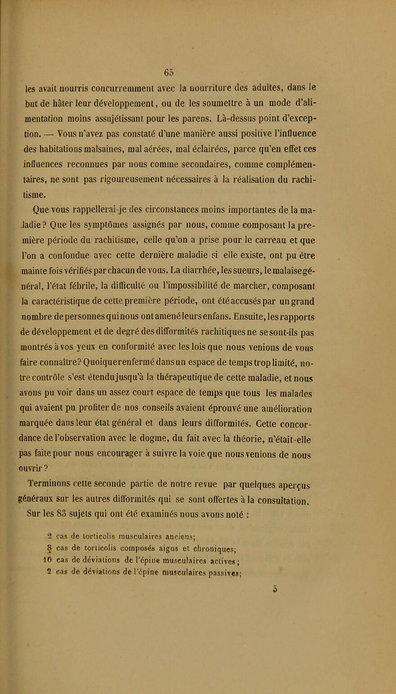 les avait nourris coacurrciiiincni avec la iiourrilure des adultes, dans le but de bâter leur développement, ou de les soumettre à un mode d’ali- mentation moins assujétissant pour les parons. Là-dessus point d’excep- tion. — Vous n’avez pas constaté d’une manière aussi positive l’influence des habitations malsaines, mal aérées, mal éclairées, parce qu’en efifet ces influences reconnues par nous comme secondaires, comme complémen- taires, ne sont pas rigoureusement nécessaires à la réalisation du rachi- tisme. Que vous rappellerai-je des circonstances moins importantes de la ma- ladie? Que les symptômes assignés par nous, comme composant la pre- mière période du rachitisme, celle qu’on a prise pour le carreau et que l’on a confondue avec cette dernière maladie si elle existe, ont pu être mainte fois vérifiés par chacun de vous. La diarrhée, les sueurs, le malaisegé- néral, l’état fébrile, la difficulté ou l’impossibilité de marcher, composant la caractéristique de celte première période, ont été accusés par un grand nombre de personnes quinous ont amené leurs enfans. Ensuite, les rapports de développement et de degré des dilTormités rachitiques ne se sont-ils pas montrés à vos yeux en conformité avec les lois que nous venions de vous faire connaître? Quoiquerenfermédansun espace de temps trop limité, no- tre contrôle s’est étendujusqu’à la thérapeutique de cette maladie, et nous avons pu voir dans un assez court espace de temps que tous les malades qui avaient pu profiter de nos conseils avaient éprouvé une amélioration marquée dans leur étal général et dans leurs difformités. Cette concor- dance de l’observation avec le dogme, du fait avec la théorie, n’était-elle pas faite pour nous encourager à suivre la voie que nous venions de nous ouvrir ? Terminons cette seconde partie de notre revue par quelques aperçus généraux sur les autres dilTormités qui se sont oflertes àla consultation. Sur les 83 sujets qui ont été examinés nous avons noté : 2 cas de lorlicolis musculaires anciens; 8 cas de torticolis composés aigus et chroniques; 10 cas de déviations de Tépine musculaires actives; 2 cas de déviations de l’épine musculaires passives; 0