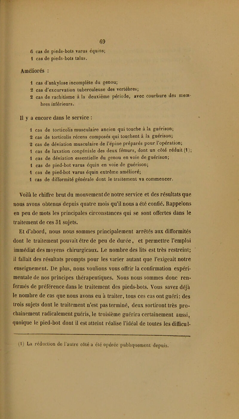 T* 69 6 cas de pieds-bots varus cquins; 1 cas de pieds-bots talus. Améliorés : 1 cas d’ankylose incomplète du genou; 2 cas d’excurvation tuberculeuse des vertébrés; 2 cas de rachitisme à la deuxième période, avec courbure des mem- bres inférieurs. 11 y a encore dans le service ; 1 cas de torticolis musculaire ancien qui louche à la guérison; 2 cas de torticolis récens composés qui louchent à la guérison; 2 cas de déviation musculaire de l’épine prépares pour 1 opération; 1 cas de luxation congéniale des deux fémurs, dont un côté réduit (1); 1 cas de déviation essentielle du genou en voie de guérison; 1 cas de pied-bot varus équin en voie de guérison; 1 cas de pied-bot varus équin extrême amélioré; 1 cas de difformité générale dont le traitement va commencer. Voilà le chiffre brut du mouvement de notre service et des résultats que nous avons obtenus depuis quatre mois qu’il nous a été confié. Rappelons en peu de mots les principales circonstances qui se sont offertes dans le traitement de ces 31 sujets. Et d’abord, nous nous sommes principalement arrêtés aux difformités dont le traitement pouvait être de peu de durée, et permettre l’emploi immédiat des moyens chirurgicaux. Le nombre des lits est très restreint; il fallait des résultats prompts pour les varier autant que l’e.\igeait notre enseignement. De plus, nous voulions vous offrir la confirmation expéri- mentale de nos principes thérapeutiques. Nous nous sommes donc ren- fermés de préférence dans le traitement des pieds-bots. Vous savez déjà le nombre de cas que nous avons eu à traiter, tous ces cas ont guéri: des trois sujets dont le traitement n’est pas terminé, deux sortiront très pro- chainement radicalement guéris, le troisième guérira certainement aussi, quoique le pied-bot dont il est atteint réalise l’idéal de toutes les dillicul- (1) La réduction de l'autre côté a clé opérée publiquement depuis.
