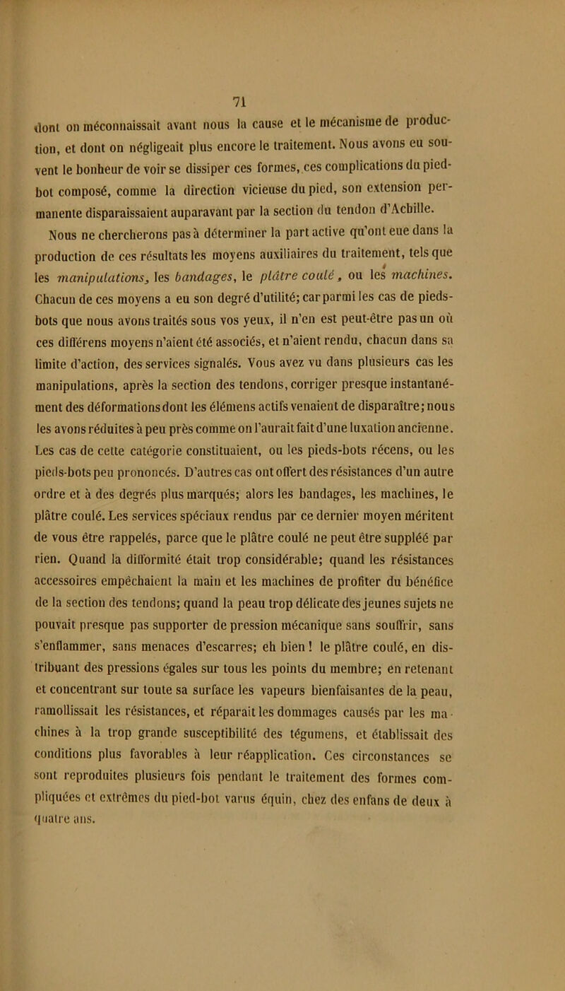 dont on méconnaissait avant nous la cause et le mécanisme de produc- tion, et dont on négligeait plus encore le traitement. Nous avons eu sou- vent le bonheur de voir se dissiper ces formes, ces complications du pied- bot composé, comme la direction vicieuse du pied, son extension per- manente disparaissaient auparavant par la section du tendon d’Achille. Nous ne chercherons pas à déterminer la part active qu ont eue dans la production de ces résultats les moyens auxiliaires du traitement, tels que les manipulations^ les bandages, le plâtre coulé, ou les machines. Chacun de ces moyens a eu son degré d’utilité; car parmi les cas de pieds- bots que nous avons traités sous vos yeux, il n’en est peut-être pas un où ces diflérens moyens n’aient été associés, et n’aient rendu, chacun dans sa limite d’action, des services signalés. Vous avez vu dans plusieurs cas les manipulations, après la section des tendons, corriger presque instantané- ment des déformations dont les élémens actifs venaient de disparaître; nous les avons réduites à peu près comme on l’aurait fait d’une luxation ancienne. Les cas de cette catégorie constituaient, ou les pieds-bots récens, ou les pieds-bots peu prononcés. D’autres cas ont offert des résistances d’un autre ordre et à des degrés plus marqués; alors les bandages, les machines, le plâtre coulé. Les services spéciaux rendus par ce dernier moyen méritent de vous être rappelés, parce que le plâtre coulé ne peut être suppléé par rien. Quand la dillormité était trop considérable; quand les résistances accessoires empêchaient la main et les machines de profiter du bénéfice de la section des tendons; quand la peau trop délicate des jeunes sujets ne pouvait presque pas supporter de pression mécanique sans souffrir, sans s’enflammer, sans menaces d’escarres; eh bien ! le plâtre coulé, en dis- tribuant des pressions égales sur tous les points du membre; en retenant et concentrant sur toute sa surface les vapeurs bienfaisantes de la peau, ramollissait les résistances, et réparait les dommages causés par les ma • chines à la trop grande susceptibilité des tégumens, et établissait des conditions plus favorables à leur réapplication. Ces circonstances se sont reproduites plusieurs fois pendant le traitement des formes com- pliquées et extrêmes du pied-bot vanis équin, chez des enfans de deux à quatre ans.