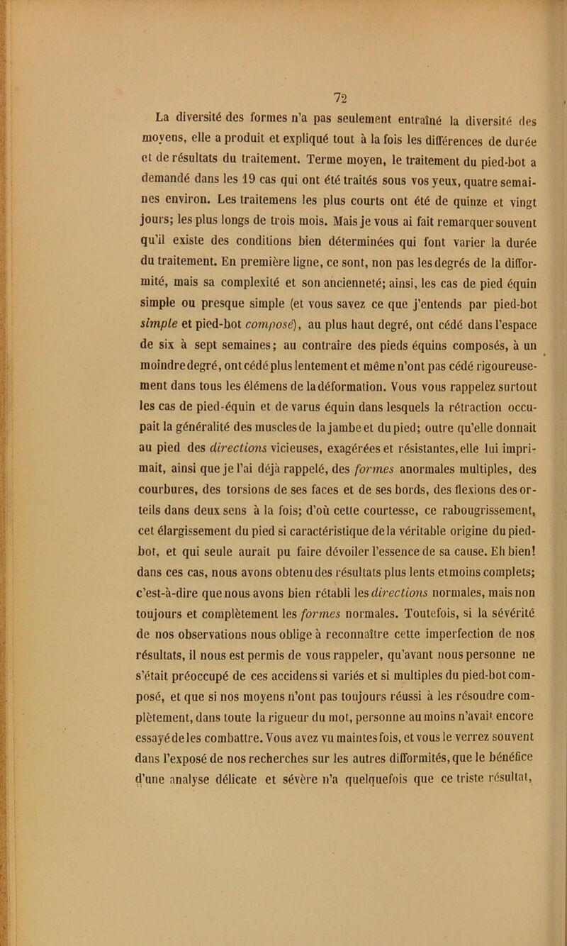 La diversité des formes n’a pas seulement entraîné la diversité des moyens, elle a produit et expliqué tout à la fois les différences de durée et de résultats du traitement. Terme moyen, le traitement du pied-bot a demandé dans les 19 cas qui ont été traités sous vos yeux, quatre semai- nes environ. Les traitemens les plus courts ont été de quinze et vingt jours; les plus longs de trois mois. Mais Je vous ai fait remarquer souvent qu’il existe des conditions bien déterminées qui font varier la durée du traitement. En première ligne, ce sont, non pas les degrés de la diffor- mité, mais sa complexité et son ancienneté; ainsi, les cas de pied équin simple ou presque simple (et vous savez ce que J’entends par pied-bot simple et pied-bot composé), au plus haut degré, ont cédé dans l’espace de six à sept semaines; au contraire des pieds équins composés, à un moindre degré, ont cédé plus lentement et même n’ont pas cédé rigoureuse- ment dans tous les élémens de la déformation. Vous vous rappelez surtout les cas de pied-équin et de varus équin dans lesquels la rétraction occu- pait la généralité des muscles de la Jambe et du pied; outre qu’elle donnait au pied des directions vicieuses, exagérées et résistantes, elle lui impri- mait, ainsi que Je l’ai déjà rappelé, des formes anormales multiples, des courbures, des torsions de ses faces et de ses bords, des llexions des or- teils dans deux sens à la fois; d’où cette courtesse, ce rabougrissement, cet élargissement du pied si caractéristique delà véritable origine du pied- bot, et qui seule aurait pu faire dévoiler l’essence de sa cause. Eh bien! dans ces cas, nous avons obtenu des résultats plus lents etmoins complets; c’est-à-dire que nous avons bien rétabli directions normales, mais non toujours et complètement les formes normales. Toutefois, si la sévérité de nos observations nous oblige à reconnaître cette imperfection de nos résultats, il nous est permis de vous rappeler, qu’avant nous personne ne s’était préoccupé de ces accidenssi variés et si multiples du pied-bot com- posé, et que si nos moyens n’ont pas toujours réussi à les résoudre com- plètement, dans toute la rigueur du mot, personne au moins n’avait encore essayé de les combattre. Vous avez vu maintes fois, et vous le verrez souvent dans l’exposé de nos recherches sur les autres difformités, que le bénéflee d’une analyse délicate et sévère n’a quelquefois que ce triste résultat.