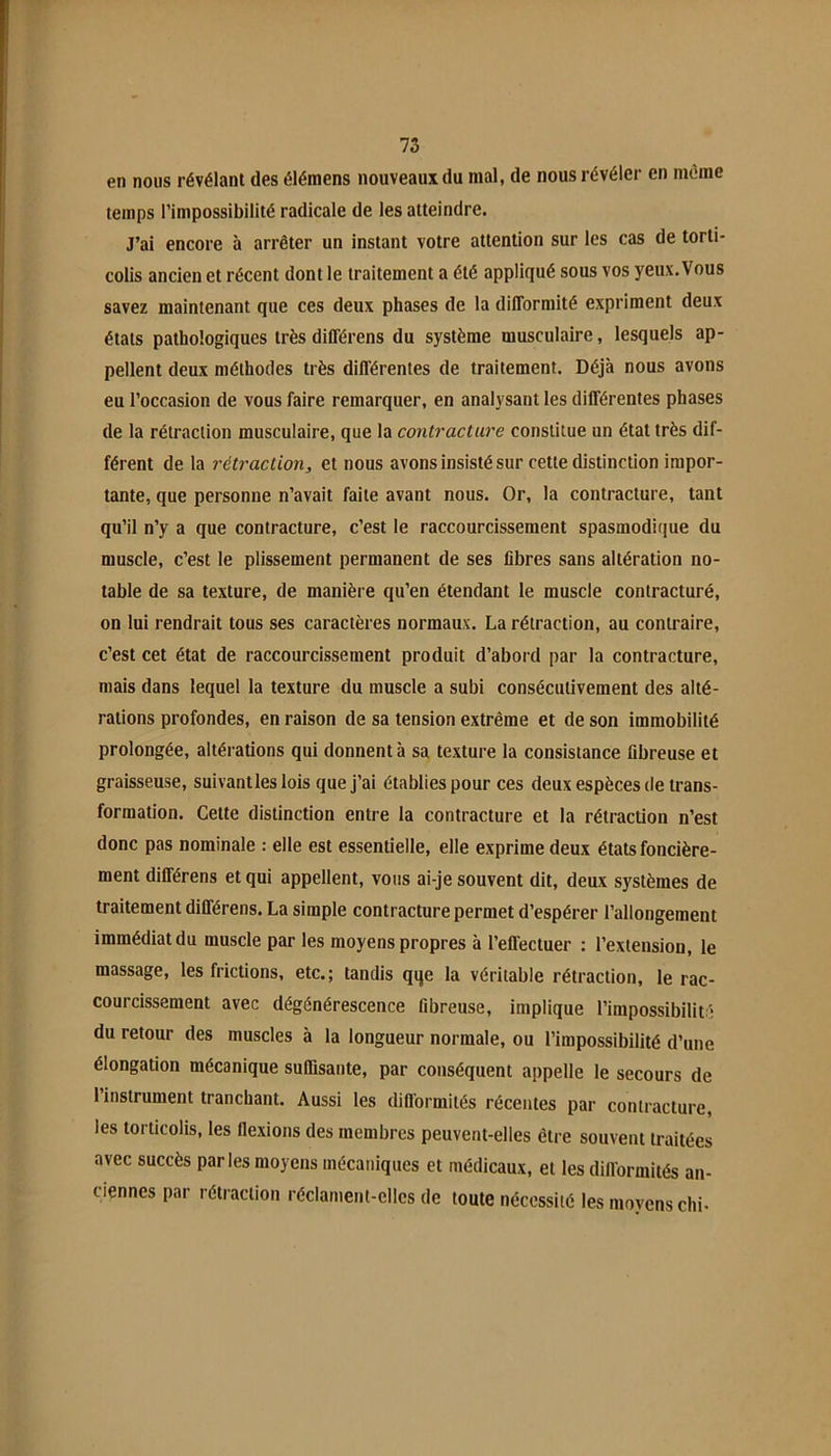 en nous révélant des élémens nouveaux du mal, de nous révéler en même temps l’impossibilité radicale de les atteindre. J’ai encore à arrêter un instant votre attention sur les cas de torti- colis ancien et récent dont le traitement a été appliqué sous vos yeux.Vous savez maintenant que ces deux phases de la difformité expriment deux étals pathologiques très différens du système musculaire, lesquels ap- pellent deux méthodes très différentes de traitement. Déjà nous avons eu l’occasion de vous faire remarquer, en analysant les différentes phases de la rétraction musculaire, que la contracture constitue un état très dif- férent de 1a rétraction, et nous avons insisté sur cette distinction impor- tante, que personne n’avait faite avant nous. Or, la contracture, tant qu’il n’y a que contracture, c’est le raccourcissement spasmodique du muscle, c’est le plissement permanent de ses fibres sans altération no- table de sa texture, de manière qu’en étendant le muscle contracturé, on lui rendrait tous ses caractères normaux. La rétraction, au contraire, c’est cet état de raccourcissement produit d’abord par la contracture, mais dans lequel la texture du muscle a subi consécutivement des alté- rations profondes, en raison de sa tension extrême et de son immobilité prolongée, altérations qui donnent à sa texture la consistance fibreuse et graisseuse, suivantles lois que j’ai établies pour ces deux espèces de trans- formation. Cette distinction entre la contracture et la rétraction n’est donc pas nominale : elle est essentielle, elle exprime deux états foncière- ment différens et qui appellent, vous ai-je souvent dit, deux systèmes de traitement différens. La simple contracture permet d’espérer l’allongement immédiat du muscle par les moyens propres à l’effectuer : l’extension, le massage, les frictions, etc.; tandis qqe la véritable rétraction, le rac- courcissement avec dégénérescence fibreuse, implique l’impossibilité du retour des muscles à la longueur normale, ou l’impossibilité d’une élongation mécanique suffisante, par conséquent appelle le secours de 1 instrument tranchant. Aussi les diflormilés récentes par contracture, les torticolis, les flexions des membres peuvent-elles être souvent traitées avec succès parles moyens mécaniques et médicaux, et les dill’ormités an- ciennes par rétraction réclament-elles de toute nécessité les moyens chi-