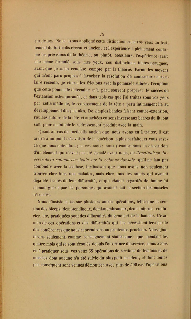 Ih rurgicaux. Nous avons appliqué cette distinction sous vos yeux au trai- tement du torticolis récent et ancien, et l’expérience a pleinement conlir- mé les prévisions de la théorie, ou plutôt. Messieurs, l’expérience avait elle-même formulé, sous mes yeux, ces distinctions toutes pratiques, avant que je m’en rendisse compte par la théorie. Parmi les moyens qui m’ont paru propres à favoriser la résolution de contracture muscu- laire récente, je citerai les frictions avec la pommade stibiée : l’éruption que cette pommade détermine m’a paru souvent préparer le succès de l’extension extemporanée, et dans trois cas que j’ai traités sous vos yeux par cette méthode, le redressement de la tête a paru intimement lié au développement des pustules. De simples bandes faisant contre-extension, roulées autour de la tête et attachées en sens inverse aux barres du lit, ont sulTi pour maintenir le redressement produit avec la main. Quant au cas de torticolis ancien que nous avons eu à traiter, il est arrivé à un point très voisin de la guérison la plus parfaite, et vous savez ce que nous entendons par ces mots : nous y comprenons la disparition d’un élément qui n’avait pas été signalé avant nous, de L’inclinaison in- verse de la colonne cervicale sur la colonne dorsale, qu’il ne faut pas confondre avec la scoliose, inclinaison que nous avons non seulement trouvée chez tous nos malades, mais chez tous les sujets qui avaient déjà été traités de leur difformité, et qui étaient regardés de bonne foi comme guéris par les personnes qui avaient fait la section des muscles rétractés. Nous n’insistons pas sur plusieurs autres opérations, telles que la sec- tion des biceps, demi-tendineux, demi-membraneux, droit interne, coutu- rier, etc, pratiquées pour des difformités du genou et de la hanche. L’exa- men de ces opérations et des difformités qui les nécessitent fera partie des conférences que nous reprendrons au printemps prochain. Nous ajou- terons seulement, comme renseignement statistisque, que pendant les quatre mois qui se sont écoulés depuis l’ouverture du service, nous avons eu à pratiquer sous vos yeux 68 opérations de sections de tendons et de muscles, dont aucune n’a été suivie du plus petit accident, et dont toutes par conséquent sont venues démontrer, avec plus de ftOO cas d’opérations