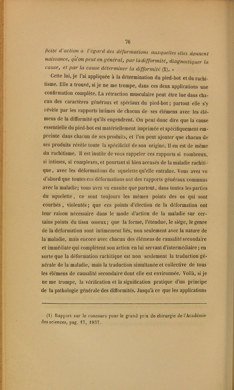 ficité (l action ü l égard des déformations auxquelles elles donnent naissance, qu'on peut en général, par la difformité, diagnostiquer la cause, et par la cause déterminer la difformité (1). » Cette loi, je l’ai appliquée à la détermination du pied-bot et du rachi- tisme. Elle a trouvé, si je ne me trompe, dans ces deux applications une confirmation complète. La rétraction musculaire peut être lue dans cha- cun des caractères généraux et spéciaux du pied-bot ; partout elle s’y révèle par les rapports intimes de chacun de ses élémens avec les élé- mens de la difformité qu’ils engendrent. On peut doue dire que la cause essentielle du pied-bot est matériellement imprimée et spécifiquement em- preinte dans chacun de ses produits, et l’on peut ajouter que chacun de ses produits révèle toute la spécificité de son origine. Il en est de même du rachitisme. Il est inutile de vous rappeler ces rapports si nombreux, si intimes, si complexes, et pourtant si bien accusés de la maladie rachiti- que , avec les déformations du squelette qu’elle entraîne. Vous avez vu d’abord que toutes ces déformations ont des rapports généraux communs avec la maladie; vous avez vu ensuite que partout, dans toutes les parties du squelette, ce sont toujours les mêmes points des os qui sont courbés, violentés ; que ces points d’élection rie la déformation ont leur raison nécessaire dans le mode d’action de la maladie sur cer- tains points du tissu osseux; que la forme, l’étendue, le siège, le genre de la déformation sont intimement liés, non seulement avec la nature de la maladie, mais encore avec chacun des élémens de causalité secondaire et immédiate qui complètent son action en lui servant d’intermédiaire ; en sorte que la déformation rachitique est non seulement la traduction gé- nérale de la maladie, mais la traduction simultanée et collective de tous les élémens de causabté secondaire dont elle est environnée. Voilà, si je ne me trompe, la vérification et la signification pratique d’un principe de la pathologie générale des difformités. Jusqu’à ce que les applications (1) Rapport sur le concours pour le grand prix de chirurgie de rAcadcniio des sciences, pag. 17, 1837.