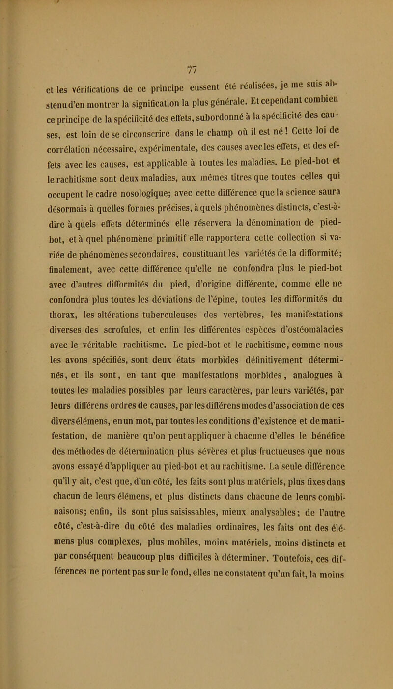 11 cl les vérifications de ce principe eussent été réalisées, je mt suis al) sienud’en montrer la signification la plus générale. Et cependant combien ce principe de la spécificité des effets, subordonné à la spécificité des cau- ses, est loin de se circonscrire dans le champ où il est né ! Celte loi de corrélation nécessaire, expérimentale, des causes avecles effets, et des ef- fets avec les causes, est applicable à toutes les maladies. Le pied-bol et le rachitisme sont deux maladies, aux mêmes titres que toutes celles qui occupent le cadre nosologique; avec cette différence que la science saura désormais à quelles formes précises, à quels phénomènes distincts, c’est-à- dire à quels effets déterminés elle réservera la dénomination de pied- bot, et à quel phénomène primitif elle rapportera celle collection si va- riée de phénomènes secondaires, constituant les variétés de la difformité; finalement, avec cette différence qu’elle ne confondra plus le pied-bot avec d’autres difformités du pied, d’origine différente, comme elle ne confondra plus toutes les déviations de l’épine, toutes les difformités du thorax, les altérations tuberculeuses des vertèbres, les manifestations diverses des scrofules, et enfin les différentes espèces d’ostéomalacies avec le véritable rachitisme. Le pied-bot et le rachitisme, comme nous les avons spécifiés, sont deux états morbides définitivement détermi- nés, et ils sont, en tant que manifestations morbides, analogues à toutes les maladies possibles par leurs caractères, par leurs variétés, par leurs différens ordres de causes, par les différens modes d’association de ces divers élémens, en un mot, par toutes les conditions d’existence et demani- festation, de manière qu’on peut appliquer à chacune d’elles le bénéfice des méthodes de détermination plus sévères et plus fructueuses que nous avons essayé d’appliquer au pied-bot et au rachitisme. La seule différence qu’il y ait, c’est que, d’un côté, les faits sont plus matériels, plus fixes dans chacun de leurs élémens, et plus distincts dans chacune de leurs combi- naisons; enfin, ils sont plus saisissables, mieux analysables; de l’autre côté, c’est-à-dire du côté des maladies ordinaires, les faits ont des élé- mens plus complexes, plus mobiles, moins matériels, moins distincts et par conséquent beaucoup plus difficiles à déterminer. Toutefois, ces dif- férences ne portent pas sur le fond, elles ne constatent qu’un fait, la moins
