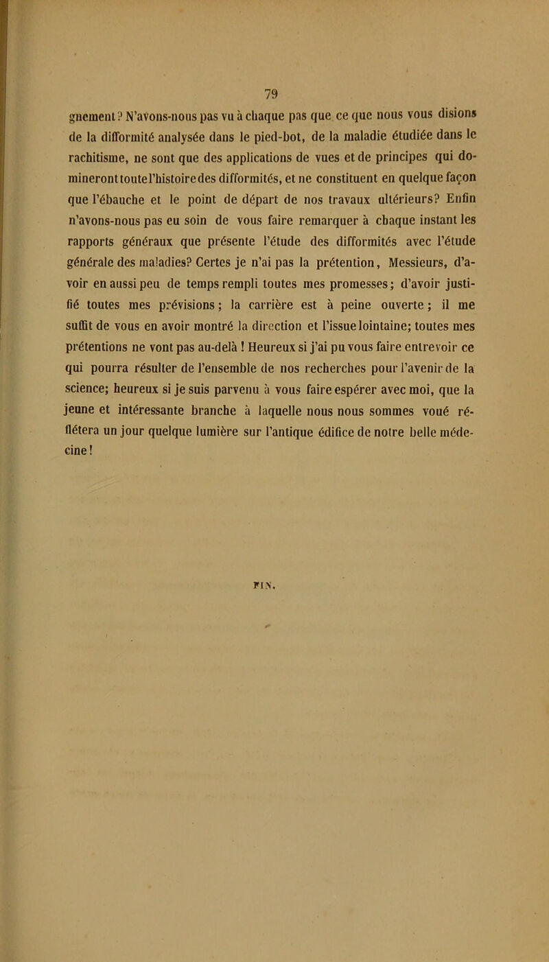 gncmeiU ? N’avons-noiis pas vu à chaque pas que ce que nous vous disions (le la difformité analysée dans le pied-hot, de la maladie étudiée dans le rachitisme, ne sont que des applications de vues et de principes qui do- raineronttoutel’histoiredes difformités, et ne constituent en quelque façon que l’ébauche et le point de départ de nos travaux ultérieurs? Enfin n’avons-nous pas eu soin de vous faire remarquer à chaque instant les rapports généraux que présente l’étude des difformités avec l’étude générale des maladies? Certes je n’ai pas la prétention, Messieurs, d’a- voir en aussi peu de temps rempli toutes mes promesses; d’avoir justi- fié toutes mes prévisions ; la carrière est à peine ouverte ; il me sulBt de vous en avoir montré la direction et l’issue lointaine; toutes mes prétentions ne vont pas au-delà ! Heureux si j’ai pu vous faire entrevoir ce qui pourra résulter de l’ensemble de nos recherches pour l’avenir de la science; heureux si je suis parvenu à vous faire espérer avec moi, que la jeune et intéressante branche à laquelle nous nous sommes voué ré- llétera un jour quelque lumière sur l’antique édifice de notre belle méde- cine! FIN.