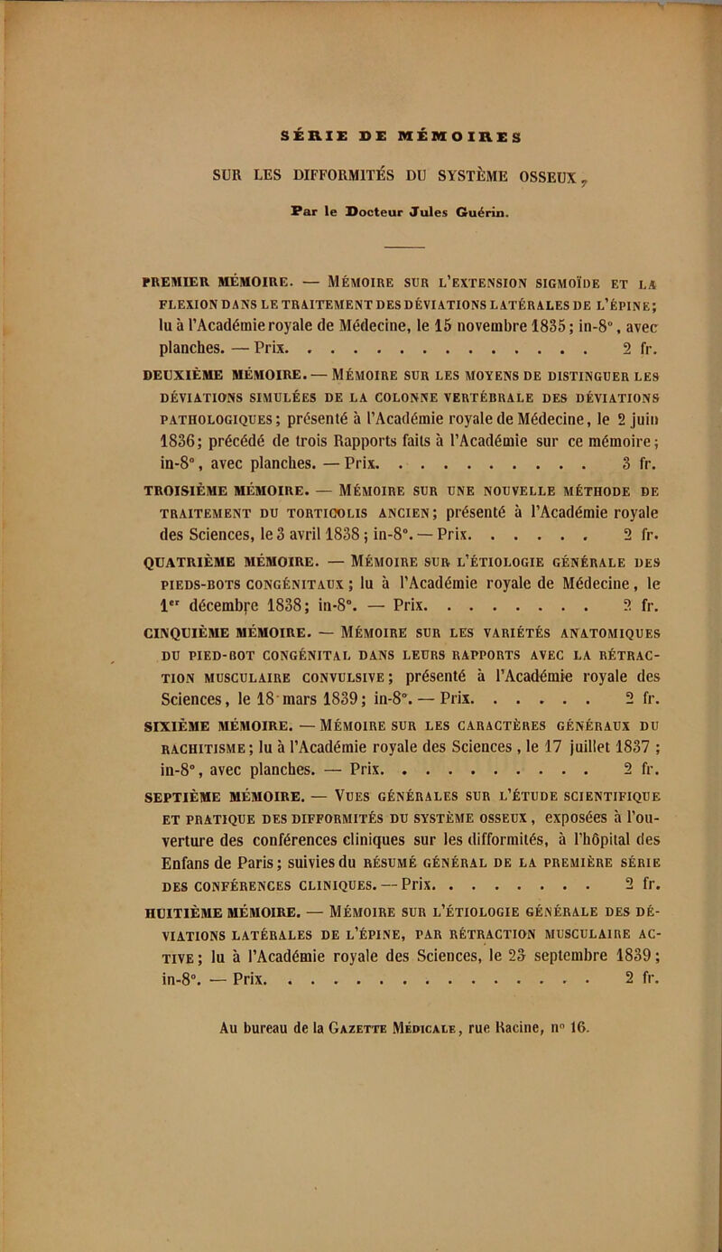 Far le Docteur Jules Guérin. PREMIER MÉMOIRE. — MÉMOIRE SUR l’EXTENSION SIGMOÏDE ET LA FLEXION DANS LE TR AITEMENT DES DÉVIATIONS LATÉRALES DE l’ÉPINE; lu à l’Académie royale de Médecine, le 15 novembre 1835 ; in-8°, avec planches. — Prix 2 fr. DEUXIÈME MÉMOIRE. — MÉMOIRE SUR LES MOYENS DE DISTINGUER LES DÉVIATIONS SIMULÉES DE LA COLONNE VERTÉBRALE DES DÉVIATIONS PATHOLOGIQUES; présenté à l’Académie royale de Médecine, le 2 juin 1836; précédé de trois Rapports faits à l’Académie sur ce mémoire; in-8“, avec planches. — Prix 3 fr. TROISIÈME MÉMOIRE. — MÉMOIRE SUR UNE NOUVELLE MÉTHODE DE TRAITEMENT DU TORTICOLIS ANCIEN; présenté à l’Académie royale des Sciences, le 3 avril 1838 ; in-8°. — Prix 2 fr. QUATRIÈME MÉMOIRE. — MÉMOIRE SUR l’ÉTIOLOGIE GÉNÉRALE DES PIEDS-BOTS CONGÉNITAUX ; lu à l’Académie royale de Médecine, le 1 décembre 1838; in-8°. — Prix 2 fr. CINQUIÈME MÉMOIRE. — MÉMOIRE SUR LES VARIÉTÉS ANATOMIQUES DU PIED-BOT CONGÉNITAL DANS LEURS RAPPORTS AVEC LA RÉTRAC- TION MUSCULAIRE CONVULSIVE; présenté à l’Académie royale des Sciences, le 18'mars 1839; in-8°. — Prix 2 fr. SIXIÈME MÉMOIRE. — MÉMOIRE SUR LES CARACTÈRES GÉNÉRAUX DU RACHITISME ; lu à l’Académie royale des Sciences , le 17 juillet 1837 ; in-8°, avec planches. — Prix 2 fr. SEPTIÈME MÉMOIRE. — VUES GÉNÉRALES SUR l’ÉTUDE SCIENTIFIQUE ET PRATIQUE DES DIFFORMITÉS DU SYSTÈME OSSEUX , CXpOSéeS à l’ou- verture des conférences cliniques sur les difformités, à l’hôpital des Enfans de Paris; suivies du résumé général de la première série DES CONFÉRENCES CLINIQUES. —Prix 2 fr. HUITIÈME MÉMOIRE. — MÉMOIRE SUR L’ÉTIOLOGIE GÉNÉRALE DES DÉ- VIATIONS LATÉRALES DE l’ÉPINE, PAR RÉTRACTION MUSCULAIRE AC- TIVE ; lu à l’Académie royale des Sciences, le 23 septembre 1839 ; in-8“. — Prix 2 fr.