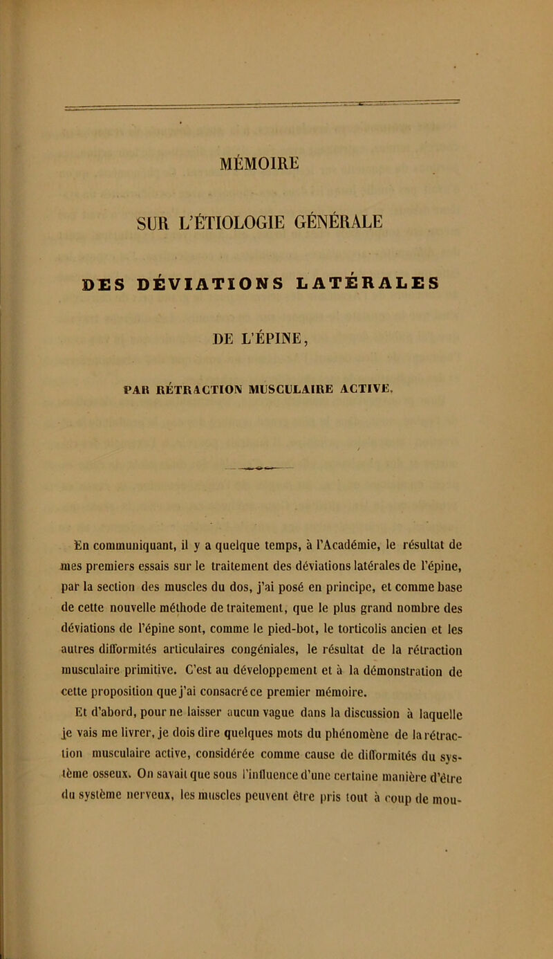 SUR L’ÉTIOLOGIE GÉNÉRALE DES DÉVIATIONS LATERALES DE L’ÉPINE, PAH RÉTRACTION MUSCULAIRE ACTIVE. En communiquant, il y a quelque temps, à l’Académie, le résultat de mes premiers essais sur le traitement des déviations latérales de l’épine, par la section des muscles du dos, j’ai posé en principe, et comme base de cette nouvelle méthode de traitement, que le plus grand nombre des déviations de l’épine sont, comme le pied-bot, le torticolis ancien et les autres dilTorraités articulaires congéniales, le résultat de la rétraction musculaire primitive. C’est au développement et à la démonstration de cette proposition que J’ai consacré ce premier mémoire. Et d’abord, pour ne laisser aucun vague dans la discussion à laquelle je vais me livrer, je dois dire quelques mots du phénomène de la rétrac- tion musculaire active, considérée comme cause de diiïormités du sys- tème osseux. On savait que sous l’influence d’une certaine manière d’être du système nerveux, les mtiscles peuvent être pris tout à coup de mou-