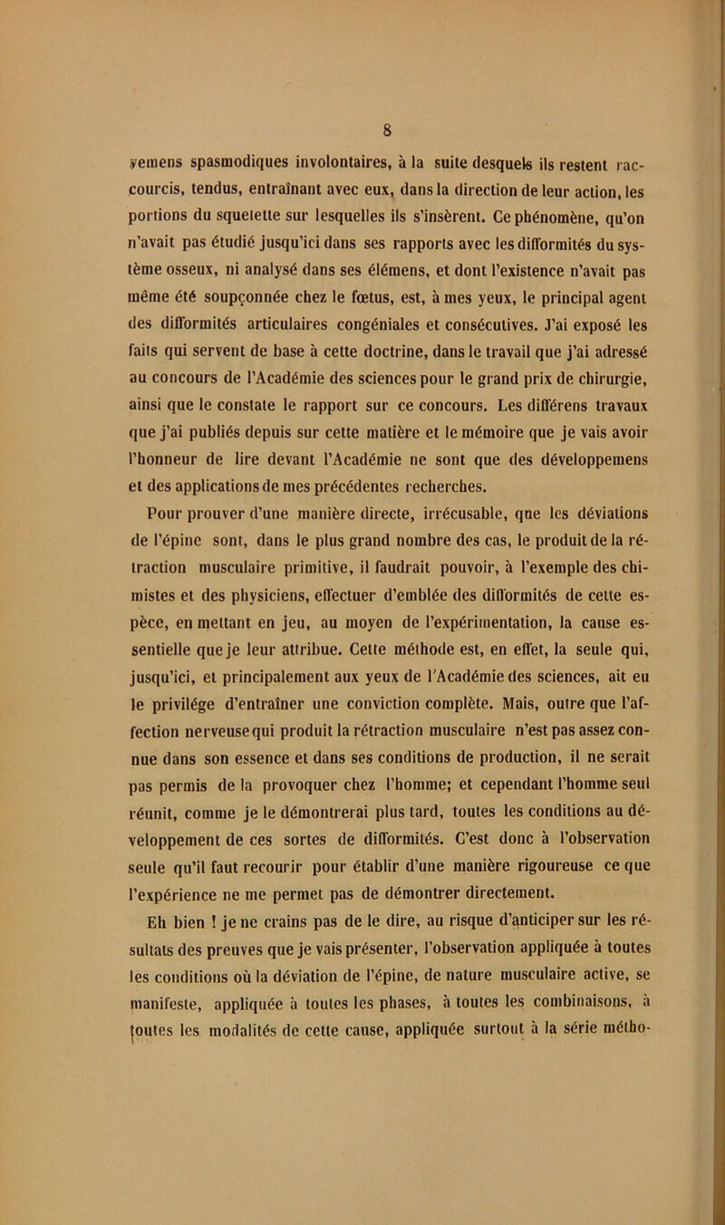 ÿeinens spasmodiques involontaires, à la suite desquels ils restent rac- courcis, tendus, entraînant avec eux, dans la direction de leur action, les portions du squelette sur lesquelles ils s’insèrent. Ce phénomène, qu’on n’avait pas étudié jusqu’ici dans ses rapports avec les difformités du sys- tème osseux, ni analysé dans ses élémens, et dont l’existence n’avait pas même été soupçonnée chez le fœtus, est, à mes yeux, le principal agent des difformités articulaires congéniales et consécutives. J’ai exposé les faits qui servent de base à cette doctrine, dans le travail que j’ai adressé au concours de l’Académie des sciences pour le grand prix de chirurgie, ainsi que le constate le rapport sur ce concours. Les différens travaux que j’ai publiés depuis sur cette matière et le mémoire que je vais avoir l’honneur de lire devant l’Académie ne sont que des développeraens et des applications de mes précédentes recherches. Pour prouver d’une manière directe, irrécusable, qne les déviations de l’épine sont, dans le plus grand nombre des cas, le produit de la ré- traction musculaire primitive, il faudrait pouvoir, à l’exemple des chi- mistes et des physiciens, effectuer d’emblée des difformités de celte es- pèce, en mettant en jeu, au moyen de l’expérimentation, la cause es- sentielle que je leur attribue. Cette méthode est, en effet, la seule qui, jusqu’ici, et principalement aux yeux de l’Académie des sciences, ait eu le privilège d’entraîner une conviction complète. Mais, outre que l’af- fection nerveusequi produit la rétraction musculaire n’est pas assez con- nue dans son essence et dans ses conditions de production, il ne serait pas permis de la provoquer chez l’homme; et cependant l’homme seul réunit, comme je le démontrerai plus tard, toutes les conditions au dé- veloppement de ces sortes de difformités. C’est donc à l’observation seule qu’il faut recourir pour établir d’une manière rigoureuse ce que l’expérience ne me permet pas de démontrer directement. Eh bien î je ne crains pas de le dire, au risque d’anticiper sur les ré- sultats des preuves que je vais présenter, l’observation appliquée à toutes les conditions où la déviation de l’épine, de nature musculaire active, se manifeste, appliquée à toutes les phases, à toutes les combinaisons, a |outes les modalités de cette cause, appliquée surtout à la série métho-