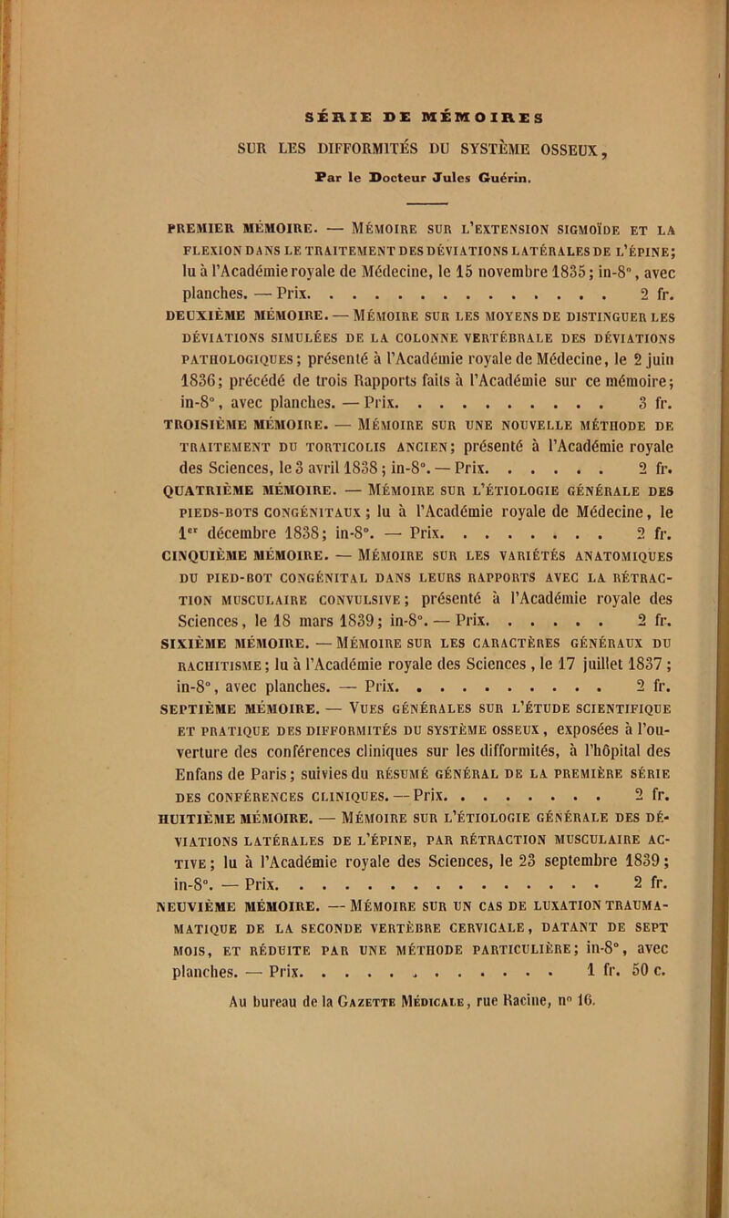 SÉRIE DE nXÉniOlHES SUR LES DIFFORMITÉS DU SYSTÈME OSSEUX, Par le Docteur Jules Guérin. PREMIER MÉMOIRE. — MÉMOIRE SUR L’EXTENSION SIGMOÏDE ET LA FLEXION DANS LE TRAITEMENT DES DÉVIATIONS LATÉRALES DE l’ÉPINE; lu à l’Académie royale de Médecine, le 15 novembre 1835 ; in-8“, avec planches. — Prix 2 fr. DEUXIÈME MÉMOIRE. — MÉMOIRE SUR LES MOYENS DE DISTINGUER LES DÉVIATIONS SIMULÉES DE LA COLONNE VERTÉBRALE DES DÉVIATIONS pathologiques; présenté à l’Académie royale de Médecine, le 2 juin 1836; précédé de trois Rapports faits à l’Académie sur ce mémoire; in-8°, avec planches. — Prix 3 fr. troisième MÉMOIRE. — MÉMOIRE SUR UNE NOUVELLE MÉTHODE DE TRAITEMENT DU TORTICOLIS ANCIEN; présenté à l’Académie royale des Sciences, le 3 avril 1838 ; in-8°. — Prix 2 fr. QUATRIÈME MÉMOIRE. — MÉMOIRE SUR l’ÉTIOLOGIE GÉNÉRALE DES PIEDS-BOTS CONGÉNITAUX ; lu à l’Académie royale de Médecine, le 1 décembre 1838; in-8°. — Prix 2 fr. CINQUIÈME MÉMOIRE. — MÉMOIRE SUR LES VARIÉTÉS ANATOMIQUES DU PIED-BOT CONGÉNITAL DANS LEURS RAPPORTS AVEC LA RÉTRAC- TION MUSCULAIRE CONVULSIVE; présenté à l’Académie royale des Sciences, le 18 mars 1839 ; in-8“. — Prix 2 fr. SIXIÈME MÉMOIRE. — MÉMOIRE SUR LES CARACTÈRES GÉNÉRAUX DU rachitisme; lu à l’Académie royale des Sciences , le 17 juillet 1837 ; in-8°, avec planches. — Prix 2 fr. SEPTIÈME MÉMOIRE. — VUES GÉNÉRALES SUR I.’ÉTUDE SCIENTIFIQUE ET PRATIQUE DES DIFFORMITÉS DU SYSTÈME OSSEUX , expOSéeS à l’ou- verture des conférences cliniques sur les difformités, à l’hôpital des Enfans de Paris; suivies du résumé général de la première série DES CONFÉRENCES CLINIQUES. — PHx 2 fr. HUITIÈME MÉMOIRE. — MÉMOIRE SUR L’ÉTIOLOGIE GÉNÉRALE DES DÉ- VIATIONS LATÉRALES DE l’ÉPINE, PAR RÉTRACTION MUSCULAIRE AC- TIVE ; lu à l’Académie royale des Sciences, le 23 septembre 1839 ; in-8°. — Prix 2 fr. NEUVIÈME MÉMOIRE. —MÉMOIRE SUR UN CAS DE LUXATION TRAUMA- matique de la seconde vertèbre cervicale, datant de sept MOIS, ET RÉDUITE PAR UNE MÉTHODE PARTICULIÈRE; ill-8°, avec planches. — Prix 1 fr. 50 c.