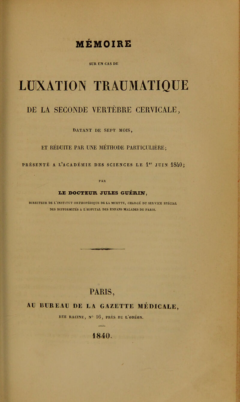 SUR UN CAS DE LüiXATION TRAUMATIQUE DE LA SECONDE VERTÈBRE CERVICALE, DATANT DE SEPT MOIS, ET RÉDUITE PAR UNE MÉTHODE PARTICULIÈRE; PRÉSENTÉ A l’académie DES SCIENCES LE 1 JÜIN 18A0 ; PAR lii: DOCTEUR JUI.DS GUÉRllff, DIRECTEUR DE L'n<STlTÜT ORTHOPÉDIQUE DE LA MUETTE, CHARGÉ DU SERVICE SPÉCIAL DES DIFFORMITÉS A L’HOPITAL DES ENFAMS MALADES DE PARIS. PARIS, AU ISUBEAU DE LA GAZETTE MÉDICALE, RUE RACINE, N“ 16, PRÈS DE l’oDÉON. 1840.