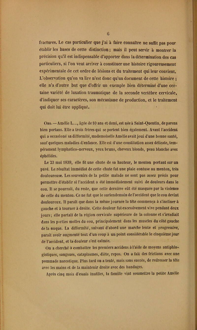 fractures. Le cas particulier que j’ai à faire connaître ne suffit pas pour établir les bases de cette distinction ; mais il peut servir à montrer la précision qu’il est indispensable d’apporter dans la détermination des cas particuliers, si l’on veut arriver à constituer une histoire rigoureusement expérimentale de cet ordre de lésions et du traitement qui leur convient. L’observation qu’on va lire n’est donc qu’un document de cette histoire ; elle n’a d’autre but que d’offrir un exemple bien déterminé d’une cer- taine variété de luxation traumatique de la seconde vertèbre cervicale, d’indiquer ses caractères, son mécanisme de production, et le traitement qui doit lui être appliqué. Obs.—Amélie L..., âgée de 10 ans et demi, est néeà Saint-Quentin, deparens bien portans. Elle a trois frères qui se portent bien également. Avant l’accident qui a occasioné sa difformité, mademoiselle Amélie avait joui d’une bonne santé, sauf quelques maladies d’enfance. Elle est d’une constitution assez délicate, tem- pérament lymphatico-nerveux, yeux bruns, cheveux blonds, peau blanche avec éphélides. Le 23 mai 1839, elle ht une chute de sa hauteur, le menton portant sur un pavé. Le résultat immédiat de cette chute fut une plaie contuse au menton, très douloureuse. Les souvenirs de la petite malade ne sont pas assez précis pour permettre d’établir si l’accident a été immédiatement suivi de douleurs dans le cou. 11 se pourrait, du reste, que celle dernière eût été masquée par la violence de celle du menton. Ce ne fut que le surlendemain de l’accident que le cou devint douloureux. 11 paraît que dans la même journée la tête commença à s’incliner à gauche et à tourner à droite. Celte douleur fut excessivement vive pendant deux jours; elle parlait de la région cervicale supérieure de la colonne et s’irradiait dans les parties molles du cou, principalement dans les muscles du côté gauche de la nuque. La difformité, suivant d’abord une marche lente et progressive, paraît avoir augmenté tout d’un coup à un point considérable le cinquième jour de l’accident, et la douleur s’est calmée. On a cherché à combattre les premiers accidens à l’aide de moyens antiphlo- gistiques, sangsues, cataplasmes, diète, repos. On a fait des frictions avec une pommade narcotique. Plus lard on a tenté, mais sans succès, de redresser la tête avec les mains et de la maintenir droite avec des bandages. Après cinq mois d’essais inutiles, la famille vint soumettre la petite Amélie
