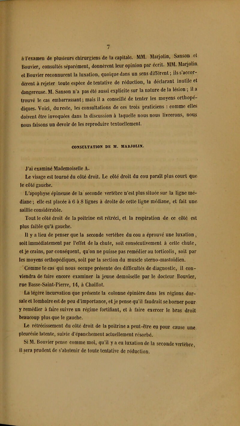 à rexamen de plusieurs chirurgiens de la capitale. MM. Marjolin, Sanson cl Bouvier, consultés séparément, donnèrent leur opinion par écrit. MM. Marjolin. et Bouvier reconnurent la luxation, quoique dans un sens dilTércnl ; ils s accor- dèrent à rejeter toute espèce de tentative de réduction, la déclarant inutile et dangereuse. M. Sanson n’a pas été aussi explicite sur la nature de la lésion ; il a trouvé le cas embarrassant; mais il a conseillé de tenter les moyens orthopé- diques. Voici, du reste, les consultations de ces trois praticiens : comme elles doivent être invoquées dans la discussion à laquelle nous nous livrerons, nous nous faisons un devoir de les reproduire textuellement. CONSOIiTATION DE M. MARJOUN. J’ai examiné Mademoiselle A. Le visage est tourné du côté droit. Le côté droit du cou paraît plus court que le côté gauche. L’apophyse épineuse de la seconde vertèbre n’est plus située sur la ligne mé- diane ; elle est placée à 6 à 8 lignes à droite de celle ligne médiane, et fait une saillie considérable. Tout le côté droit de la poitrine est rétréci, et la respiration de ce côté est plus faible qu'à gauche. 11 y a lieu de penser que la seconde vertèbre du cou a éprouvé une luxation, soit immédiatement par l’effet delà chute, soit consécutivement à celte chute, et je crains, par conséquent, qu’on ne puisse pas remédier au torticolis, soit par les moyens orthopédiques, soit par la section du muscle slerno-mastoïdien. ‘Comme le cas qui nous occupe présente des difficultés de diagnostic, il con- viendra de faire encore examiner la jeune demoiselle par le docteur Bouvier, rue Basse-Saint-Pierre, 14, à Chaillot. La légère incurvation que présente la colonne épinière dans les régions dor- sale et lombaire est de peu d’importance, et je pense qu’il faudrait se borner pour y remédier à faire suivre un régime fortifiant, et à faire exercer le bras droit beaucoup plus que le gauche. Le rétrécissement du côté droit de la poitrine a peut-être eu pour cause une pleurésie latente, suivie d’épanchement actuellement résorbé. Si M. Bouvier pense comme moi, qu’il y a eu luxation de la seconde vertèbre, il sera prudent de s’abstenir de toute tentative de réduction.