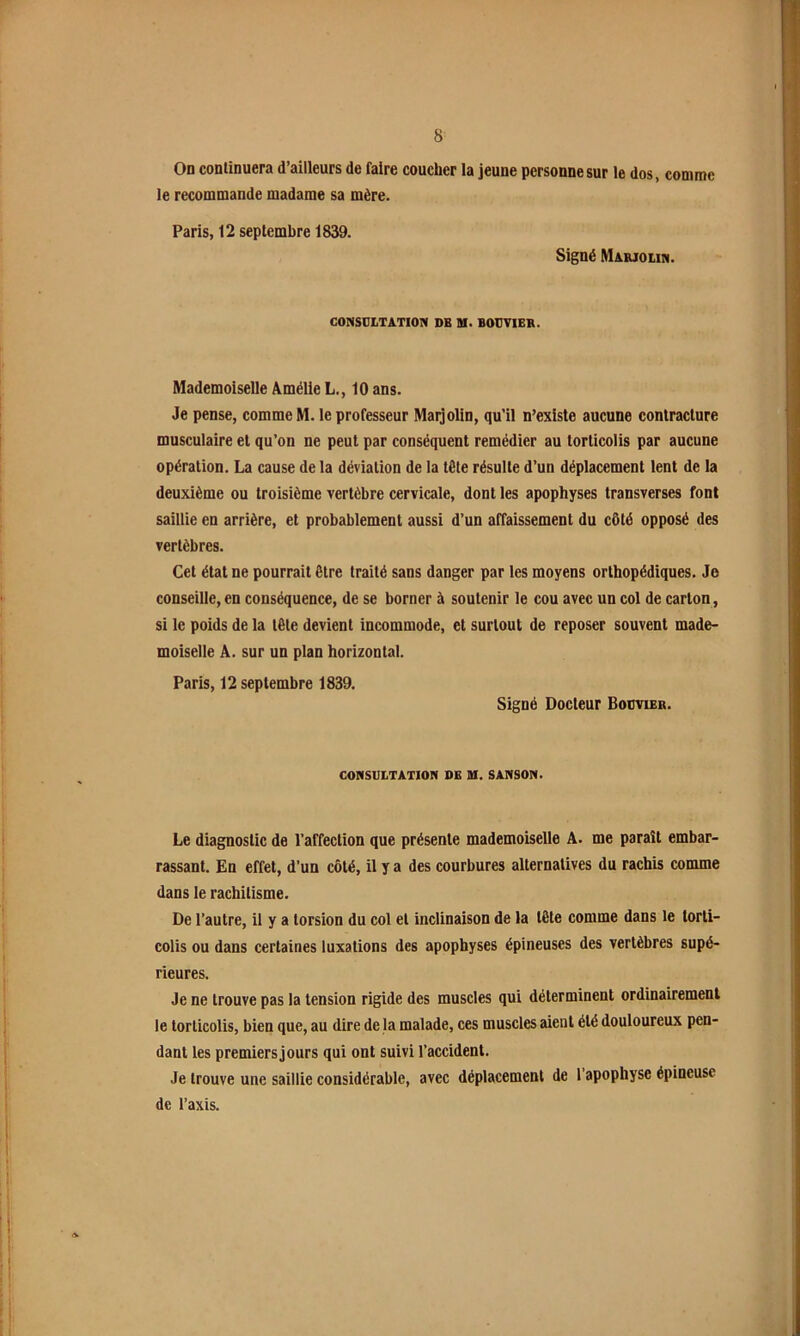 On continuera d’ailleurs de faire coucher la jeune personne sur le dos, comme le recommande madame sa mère. Paris, 12 septembre 1839. Signé Marjoiin. CONSULTATION DE U. BOUVIER. Mademoiselle Amélie L., 10 ans. Je pense, comme M. le professeur Maijolin, qu’il n’exIste aucune contracture musculaire et qu’on ne peut par conséquent remédier au torticolis par aucune opération. La cause de la déviation de la tète résulte d’un déplacement lent de la deuxième ou troisième vertèbre cervicale, dont les apophyses transverses font saillie en arrière, et probablement aussi d’un affaissement du côté opposé des vertèbres. Cet état ne pourrait être traité sans danger par les moyens orthopédiques. Je conseille, en conséquence, de se borner à soutenir le cou avec un col de carton, si le poids de la tête devient incommode, et surtout de reposer souvent made- moiselle A. sur un plan horizontal. Paris, 12 septembre 1839. Signé Docteur Bouvier. CONSULTATION DE U. SANSON. Le diagnostic de l’affection que présente mademoiselle A. me paraît embar- rassant. En effet, d’un côté, il y a des courbures alternatives du rachis comme dans le rachitisme. De l’autre, il y a torsion du col et inclinaison de la tête comme dans le torti- colis ou dans certaines luxations des apophyses épineuses des vertèbres supé- rieures. Je ne trouve pas la tension rigide des muscles qui déterminent ordinairement le torticolis, bien que, au dire de la malade, ces muscles aient été douloureux pen- dant les premiers jours qui ont suivi l’accident. Je trouve une saillie considérable, avec déplacement de l’apophyse épineuse de l’axis.