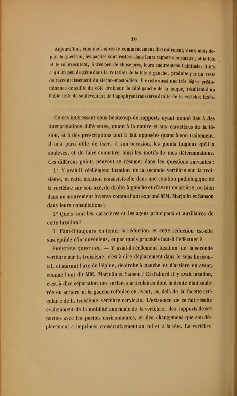 Aujourd’hui, ciuq mois après le commencement du traitement, deux mois de- puis la guérison, les parties sont restées dans leurs rapports normaux, et la tête et le col exécutent, à très peu de chose près, leurs mouvemens habituels ; il n’y a qu’un peu de gêne dans la rotation de la tête à gauche, produite par un reste de raccourcissement du sterno-masloïdien. 11 existe aussi une très légère prédo- minance de saillie du côté droit sur le côté gauche de la nuque, résultant d’un faible reste de soulèvement de l’apophyse Iransverse droite de la vertèbre luxée. Ce cas intéressant sous beaucoup de rapports ayant donné lieu à des interprétations différentes, quant à la nature et aux caractères de la lé- sion, et à des prescriptions tout à fait opposées quant à son traitement, il m’a paru utile de fixer, à son occasion, les points litigieux qu’il a soulevés, et de faire connaître ainsi les motifs de mes déterminations. Ces différens points peuvent se résumer dans les questions suivantes : 1° Y avait-il réellement luxation de la seconde vertèbre sur la troi- sième, et cette luxation consistait-elle dans une rotation pathologique de la vertèbre sur son axe, de droite à gauche et d’avant en arrière, ou bien dans un mouvement inverse comme l’ont exprimé MM. Marjolin et Sanson dans leurs consultations ? 2° Quels sont les caractères et les agens principaux et auxiliaires de cette luxation ? 3“ Faut-il toujours en tenter la réduction, et cette réduction est-elle susceptible d’inconvéniens, et par quels procédés faut-il l’effectuer ? Première question. — Y avait-il réellement luxation de la seconde vertèbre sur la troisième, c’est-à-dire déplacement dans le sens horizon- tal, et suivant l’axe de l’épine, de droite à gauche et d’arrière en avant, comme l’ont dit MM. Marjolin et Sanson? Et d’abord il y avait luxation, c’est-à-dire séparation des surfaces articulaires dont la droite était soule- vée en arrière et la gauche refoulée en avant, au-delà de la facette arti- culaire de la troisième vertèbre cervicale. L’existence de ce fait résulte évidemment de la mobilité anormale de la vertèbre, des rapports de ses parties avec les parties environnantes, et des changemens que son dé- placement a imprimés consécutivement au col et à la tête. La vertèbre