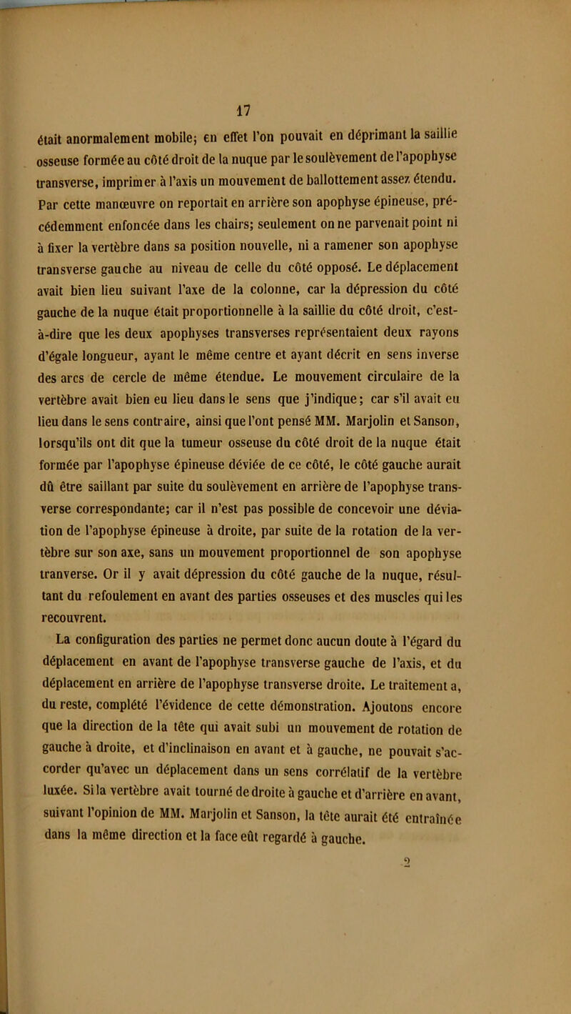 était anormalement mobile; en effet l’on pouvait en déprimant la saillie osseuse formée au côté droit de la nuque par le soulèvement de l’apopbyse transverse, imprimer à Taxis un mouvement de ballottement assez étendu. Par cette manœuvre on reportait en arrière son apophyse épineuse, pré- cédemment enfoncée dans les chairs; seulement on ne parvenait point ni à fixer la vertèbre dans sa position nouvelle, ni a ramener son apophyse transverse gauche au niveau de celle du côté opposé. Le déplacement avait bien lieu suivant Taxe de la colonne, car la dépression du côté gauche de la nuque était proportionnelle à la saillie du côté droit, c’est- à-dire que les deux apophyses transverses représentaient deux rayons d’égale longueur, ayant le même centre et ayant décrit en sens inverse des arcs de cercle de même étendue. Le mouvement circulaire de la vertèbre avait bien eu lieu dans le sens que j’indique; car s’il avait eu lieu dans le sens contraire, ainsi que Tont pensé MM. Marjolin eiSanson, lorsqu’ils ont dit que la tumeur osseuse du côté droit de la nuque était formée par l’apophyse épineuse déviée de ce côté, le côté gauche aurait dû être saillant par suite du soulèvement en arrière de l’apophyse trans- verse correspondante; car il n’est pas possible de concevoir une dévia- tion de l’apophyse épineuse à droite, par suite de la rotation de la ver- tèbre sur son axe, sans un mouvement proportionnel de son apophyse tranverse. Or il y avait dépression du côté gauche de la nuque, résul- tant du refoulement en avant des parties osseuses et des muscles qui les recouvrent. La configuration des parties ne permet donc aucun doute à l’égard du déplacement en avant de l’apophyse transverse gauche de Taxis, et du déplacement en arrière de l’apophyse transverse droite. Le traitement a, du reste, complété l’évidence de cette démonstration. Ajoutons encore que la direction de la tête qui avait subi un mouvement de rotation de gauche à droite, et d’inclinaison en avant et h gauche, ne pouvait s’ac- corder qu’avec un déplacement dans un sens corrélatif de la vertèbre luxée. Si la vertèbre avait tourné de droite à gauche et d’arrière en avant, suivant l’opinion de MM. Marjolin et Sanson, la tête aurait été entraînée dans la même direction et la face eût regardé à gauche.