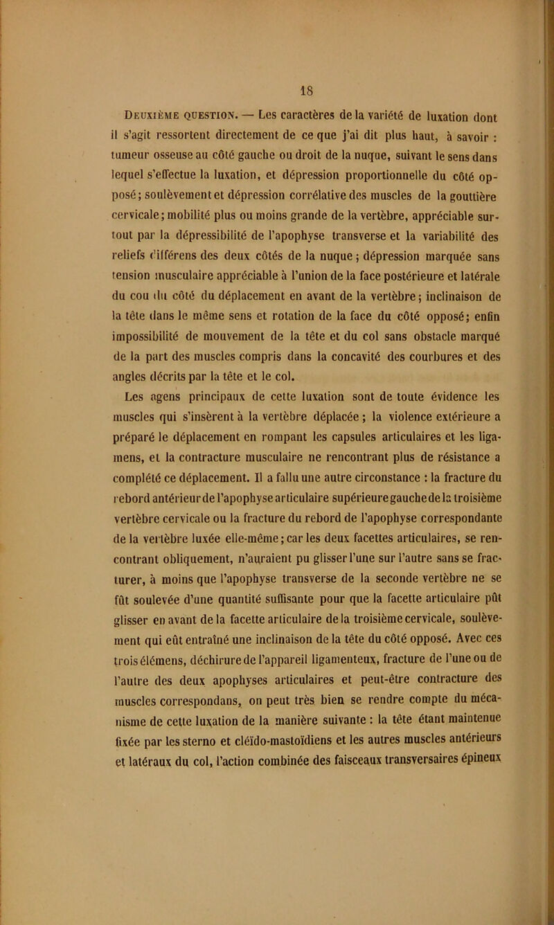 Deuxième question. — Les caractères delà variété de luxation dont il s’agit ressortent directement de ce que j’ai dit plus haut, à savoir ; tumeur osseuse au côté gauche ou droit de la nuque, suivant le sens dans lequel s’effectue la luxation, et dépression proportionnelle du côté op- posé; soulèvement et dépression corrélative des muscles de la gouttière cervicale; mobilité plus ou moins grande de la vertèbre, appréciable sur- tout par la dépressibilité de l’apophyse transverse et la variabilité des reliefs l'ilférens des deux côtés de la nuque ; dépression marquée sans tension musculaire appréciable à l’union de la face postérieure et latérale du cou ilii côté du déplacement en avant de la vertèbre; inclinaison de la tête dans le même sens et rotation de la face du côté opposé; enfin impossibilité de mouvement de la tête et du col sans obstacle marqué de la part des muscles compris dans la concavité des courbures et des angles décrits par la tête et le col. Les agens principaux de cette luxation sont de toute évidence les muscles qui s’insèrent à la vertèbre déplacée ; la violence extérieure a préparé le déplacement en rompant les capsules articulaires et les liga- mens, et la contracture musculaire ne rencontrant plus de résistance a complété ce déplacement. Il a fallu une autre circonstance : la fracture du rebord antérieurde l’apophyse articulaire supérieure gauche de la troisième vertèbre cervicale ou la fracture du rebord de l’apophyse correspondante de la vertèbre luxée elle-même ; car les deux facettes articulaires, se ren- contrant obliquement, n’aqraient pu glisser l’une sur l’autre sans se frac- turer, à moins que l’apophyse transverse de la seconde vertèbre ne se fût soulevée d’une quantité suflisante pour que la facette articulaire pût glisser en avant de la facette articulaire delà troisième cervicale, soulève- ment qui eût entraîné une inclinaison de la tête du côté opposé. Avec ces trois élémens, déchirure de l’appareil ligamenteux, fracture de l’une ou de l’autre des deux apophyses articulaires et peut-être contracture des muscles correspondans, on peut très bien se rendre compte du méca- nisme de cette luxation de la manière suivante : la tête étant maintenue fixée par les sterno et cléïdo-mastoïdiens et les autres muscles antérieurs et latéraux du col, l’action combinée des faisceaux transversaires épineux