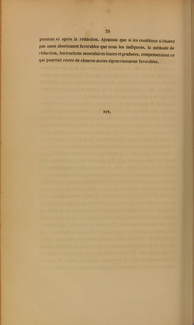 pendant et après la réducüon. Ajoutons que si les conditions n’étaient pas aussi absolument favorables que nous les indiquons, la méthode de réduction, les tractions musculaires lentes et graduées, compenseraient ce qui pourrait rester de chances moins rigoureusement favorables. FIN.