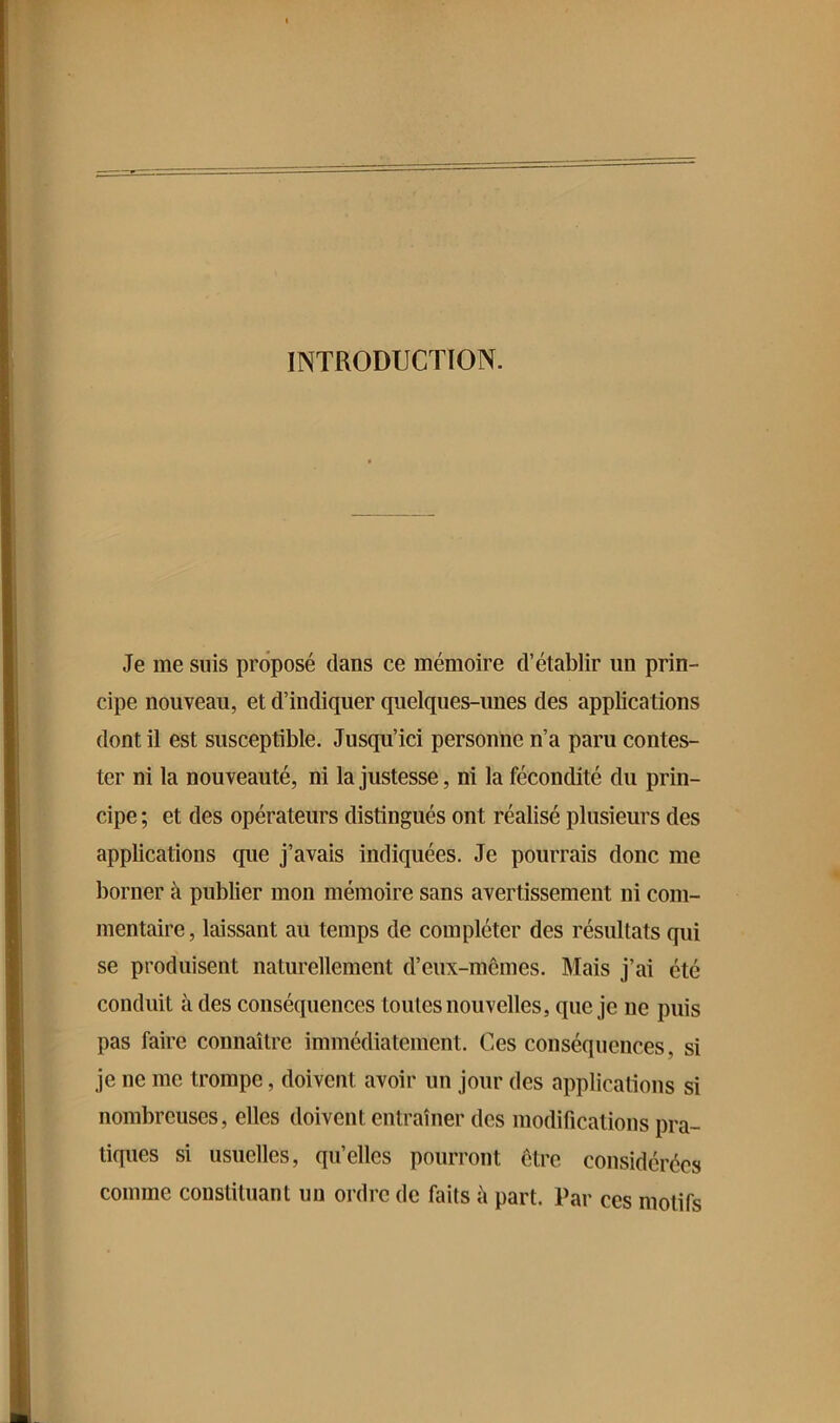 Je me suis proposé dans ce mémoire d’établir un prin- cipe nouveau, et d’indiquer quelques-unes des applications dont il est susceptible. Jusqu’ici personne n’a paru contes- ter ni la nouveauté, ni la justesse, ni la fécondité du prin- cipe ; et des opérateurs distingués ont réalisé plusieurs des applications que j’avais indiquées. Je pourrais donc me borner à publier mon mémoire sans avertissement ni com- mentaire , laissant au temps de compléter des résultats qui se produisent naturellement d’eux-mêmes. Mais j’ai été conduit à des conséquences toutes nouvelles, que je ne puis pas faire connaître immédiatement. Ces conséquences, si je ne me trompe, doivent avoir un jour des applications si nombreuses, elles doivent entraîner des modifications pra- tiques si usuelles, qu’elles pourront être considérées comme constituant un ordre de faits à part. Par ces motifs