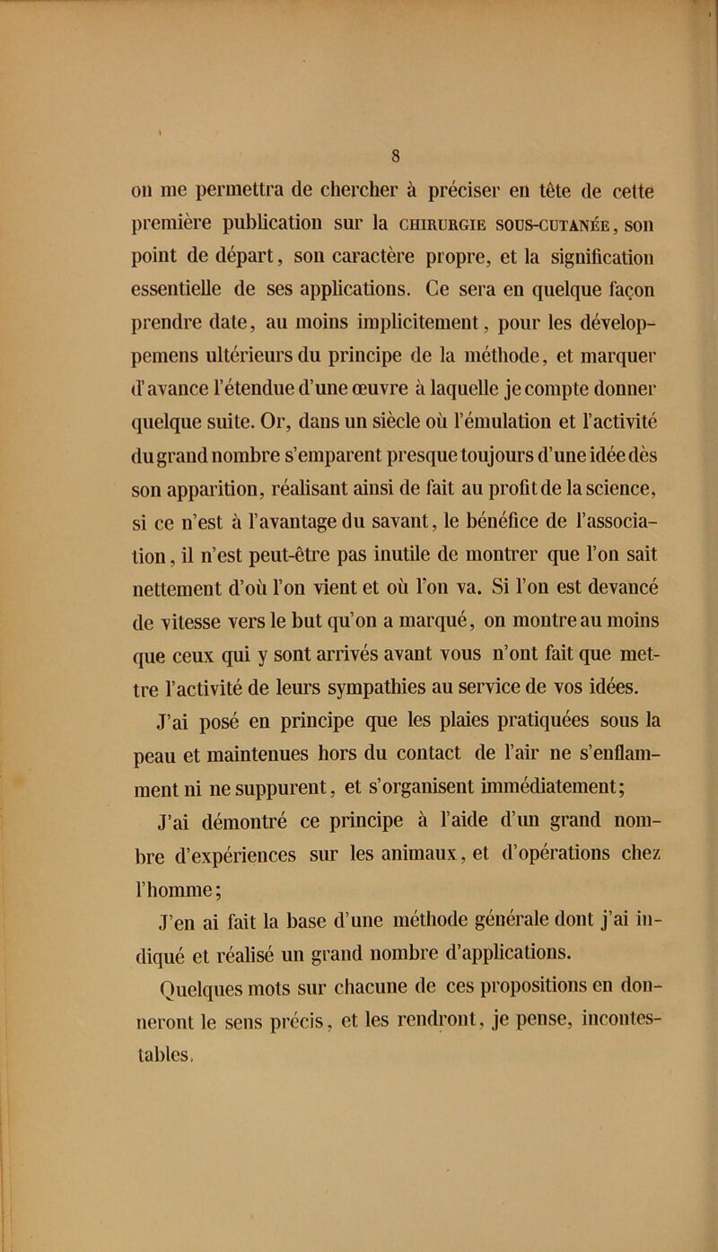 011 me permettra de chercher à préciser en tête de cette première publication sur la chirurgie sous-cutanée , son point de départ, son caractère propre, et la signification essentielle de ses applications. Ce sera en quelque façon prendre date, au moins implicitement, pour les dévelop- pemens ultérieurs du principe de la méthode, et marquer d’avance l’étendue d’une œuvre à laquelle je compte donner quelque suite. Or, dans un siècle où l’émulation et l’activité du grand nombre s’emparent presque toujours d’une idée dès son apparition, réalisant ainsi de fait au profit de la science, si ce n’est à l’avantage du savant, le bénéfice de l’associa- tion , il n’est peut-être pas inutile de montrer que l’on sait nettement d’où l’on vient et où Ton va. Si l’on est devancé de vitesse vers le but qu’on a marqué, on montre au moins que ceux qui y sont arrivés avant vous n’ont fait que met- tre l’activité de leurs sympathies au service de vos idées. J’ai posé en principe que les plaies pratiquées sous la peau et maintenues hors du contact de l’air ne s’enflam- ment ni ne suppurent, et s’organisent immédiatement; J’ai démontré ce principe à l’aide d’un grand nom- bre d’expériences sur les animaux, et d’opérations chez l’homme; J’en ai fait la base d’une méthode générale dont j’ai in- diqué et réalisé un grand nombre d’applications. Quelques mots sur chacune de ces propositions en don- neront le sens précis, et les rendront, je pense, incontes- tables.