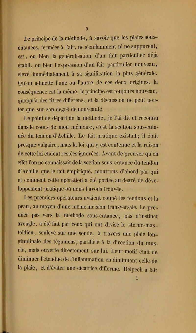 Le principe de la méthode, à savoir que les plaies sous- cutanées, fermées à l’air, ne s’enflamment ni ne suppurent, est, ou bien la généralisation d’un Mt particulier déjà établi, ou bien l’expression d’un fait particulier nouveau, élevé immédiatement à sa signification la plus générale. Qu’on admette l’une ou l’autre de ces deux origines, la conséquence est la même, le principe est toujours nouveau, quoiqu’à des titres diflerens, et la discussion ne peut por- ter que sur son degré de nouveauté. Le point de départ de la méthode, je l’ai dit et reconnu dans le cours de mon mémoire, c’est la section sous-cuta- née du tendon d’Achille. Le fait pratique existait; il était presque vulgaire, mais la loi qui y est contenue et la raison de cette loi étaient restées ignorées. Avant de prouver qu’en effet l’on ne connaissait de la section sous-cutanée du tendon d’Achille que le fait empirique, montrons d’abord par qui et comment cette opération a été portée au degré de déve- loppement pratique où nous l’avons trouvée. Les premiers opérateurs avaient coupé les tendons et la peau, au moyen d’une même incision transversale. Le pre- mier pas vers la méthode sous-cutanée, pas d’instinct aveugle, a été fait par ceux qui ont divisé le sterno-mas- toïdien, soulevé sur une sonde, à travers une plaie lon- gitudinale des tégumens, parallèle à la direction du mus- cle, mais ouverte directement sur lui. Leur motif était de diminuer l’étendue de rinflammation en diminuant celle de la plaie, et d’éviter une cicatrice diflbrme. Delpech a fait 1