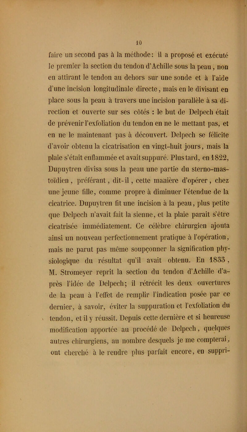 faire un second pas à la méthode: il a proposé et exécuté le premier la section du tendon d’Achille sous la peau, non en attirant le tendon au dehors sur une sonde et à l’aide d’une incision longitudinale directe, mais en le divisant en place sous la peau à travers une incision parallèle à sa di- rection et ouverte sur ses côtés : le but de Delpech était de prévenirl’exfoliation du tendon en ne le mettant pas, et en ne le maintenant pas à découvert. Delpech se félicite d’avoir obtenu la cicatrisation en vingt-huit jours, mais la plaie s’était enflammée et avait suppuré. Plus tard, en 1822, Dupuytren divisa sous la peau une partie du sterno-mas- toïdien , préférant, dit- il, cette manière d’opérer, chez une jeune fille, comme propre à diminuer l’étendue de la cicatrice. Dupuytren fit une incision à la peau, plus petite que Delpech n’avait fait la sienne, et la plaie parait s’être cicatrisée immédiatement. Ce célèbre chirurgien ajouta ainsi un nouveau perfectionnement pratique à fopération, mais ne parut pas même soupçonner la signification phy- siologique du résultat qu’il avait obtenu. En 1833, M. Stromeyer reprit la section du tendon d’Achille d’a- près l’idée de Delpech; il rétrécit les deux ouvertures de la peau à l’effet de remplir findication posée par ce dernier, à savoir, éviter la suppuration et fexfoliation du V tendon, et il y réussit. Depuis cette dernière et si heureuse modification apportée au procédé de Delpech, quelques autres chirurgiens, au nombre desquels je me compterai ^ ont cherché à le rendre plus parfait encore, eu suppri-