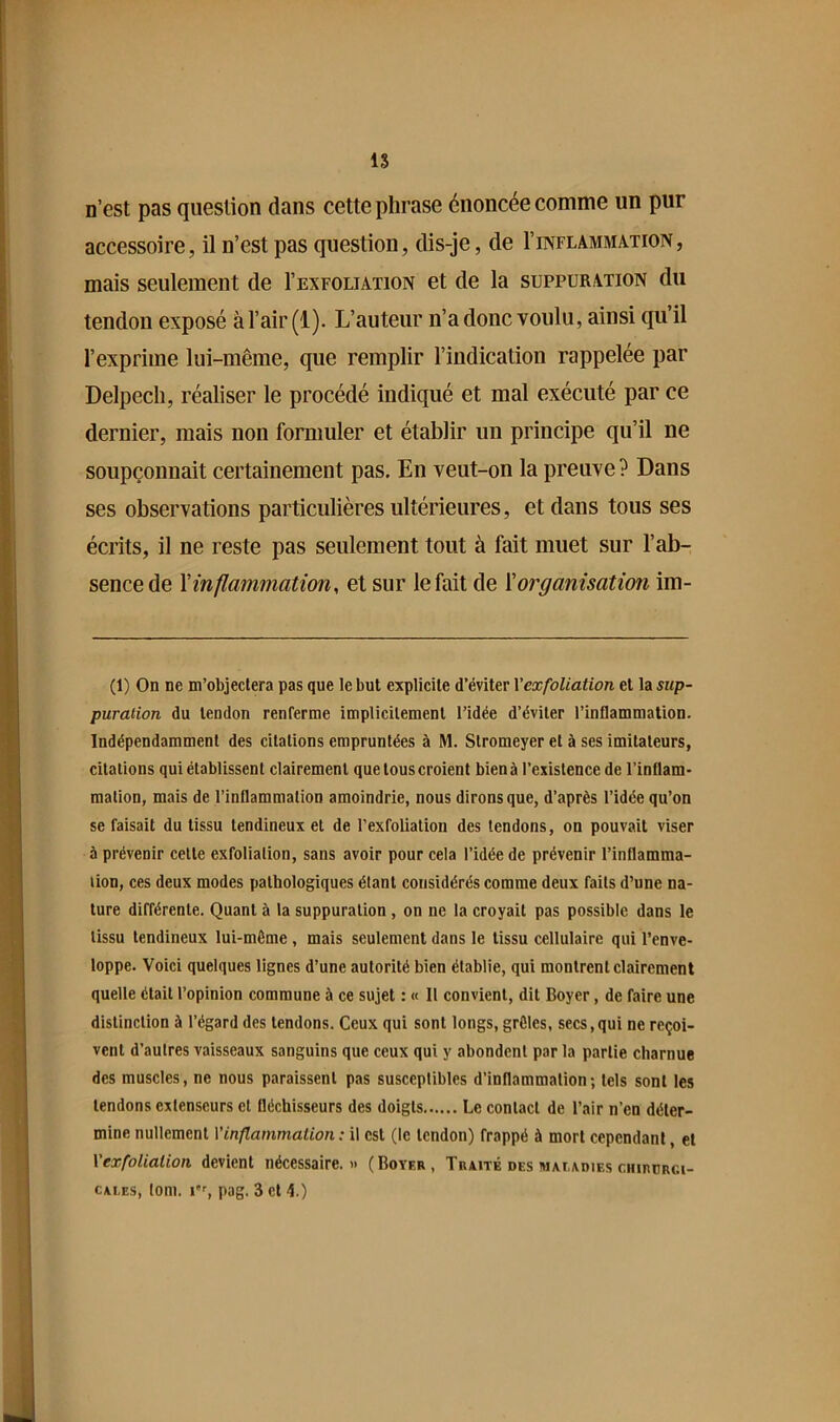 n’est pas question dans cette phrase énoncée comme un pur accessoire, il n’est pas question, dis-je, de I’inflamma-tion, mais seulement de I’exfoliation et de la suppuration du tendon exposé à l’air (1). L’auteur n’a donc voulu, ainsi qu’il l’exprime lui-même, que remplir l’indication rappelée par Delpech, réaliser le procédé indiqué et mal exécuté par ce dernier, mais non formuler et établir un principe qu’il ne soupçonnait certainement pas. En veut-on la preuve? Dans ses observations particulières ultérieures, et dans tous ses écrits, il ne reste pas seulement tout à fait muet sur l’ab- sence de Xinflammation, et sur le fait de Xorganisation im- (1) On ne m’objectera pas que le but explicite d’éviter Vexfoliation et la sup- puration du tendon renferme implicitement l’idée d’éviter l’inflammation. Indépendamment des citations empruntées à M. Stromeyer et à ses imitateurs, citations qui établissent clairement que tous croient bien à l’existence de l’inflam- mation, mais de l’inflammation amoindrie, nous dirons que, d’après l’idée qu’on se faisait du tissu tendineux et de l’exfoliation des tendons, on pouvait viser à prévenir celte exfoliation, sans avoir pour cela l’idée de prévenir l’inflamma- tion, ces deux modes pathologiques étant considérés comme deux faits d’une na- ture différente. Quant à la suppuration, on ne la croyait pas possible dans le tissu tendineux lui-même, mais seulement dans le tissu cellulaire qui l’enve- loppe. Voici quelques lignes d’une autorité bien établie, qui montrent clairement quelle était l’opinion commune à ce sujet : « Il convient, dit Boyer, de faire une distinction à l’égard des tendons. Ceux qui sont longs, grêles, secs,qui ne reçoi- vent d’autres vaisseaux sanguins que ceux qui y abondent par la partie charnue des muscles, ne nous paraissent pas susceptibles d’inflammation; tels sont les tendons extenseurs et fléchisseurs des doigts Le contact de l’air n’en déter- mine nullement Vinflammation : il est (le tendon) frappé à mort cependant, et Vexfoliation devient nécessaire.» (Boyer, Traité des mat,adies chirurci- cai.es, loni. pag. 3 et 4.)