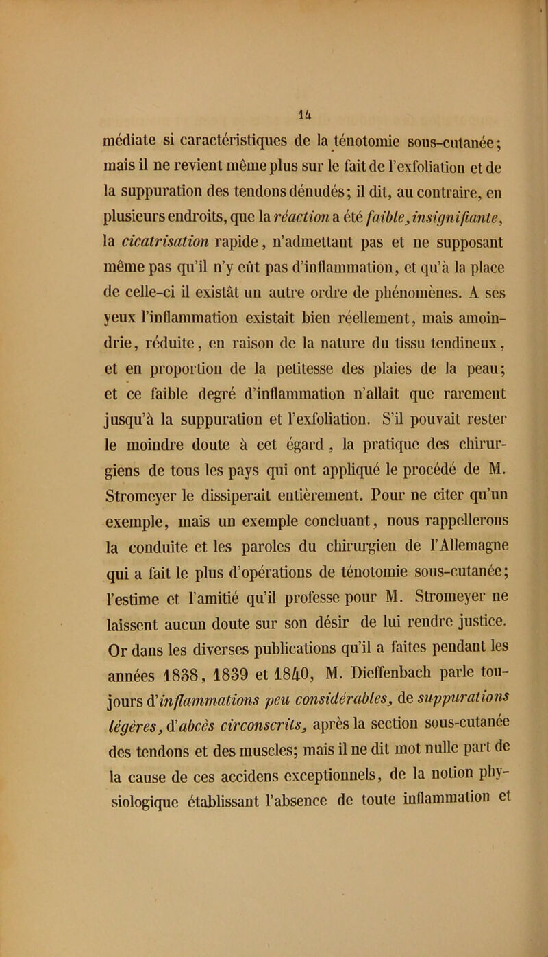 médiate si caractéristiques de la ténotomie sous-cutanée ; mais il ne revient même plus sur le fait de l’exfoliation et de la suppuration des tendons dénudés; il dit, au contraire, en plusieurs endroits, que la réaction a été faible, insignifiante, la cicatrisation rapide, n’admettant pas et ne supposant même pas qu’il n’y eût pas d’inflammation, et qu’à la place de celle-ci il existât un autre ordre de phénomènes. A ses yeux l’inflammation existait bien réellement, mais amoin- drie, réduite, en raison de la nature du tissu tendineux, et en proportion de la petitesse des plaies de la peau; et ce faible degré d’inflammation n’allait que rarement jusqu’à la suppuration et l’exfoliation. S’il pouvait rester le moindre doute à cet égard, la pratique des chirur- giens de tous les pays qui ont appliqué le procédé de M. Stromeyer le dissiperait entièrement. Pour ne citer qu’un exemple, mais un exemple concluant, nous rappellerons la conduite et les paroles du chirurgien de l’Allemagne qui a fait le plus d’opérations de ténotomie sous-cutanée; l’estime et l’amitié qu’il professe pour M. Stromeyer ne laissent aucun doute sur son désir de lui rendre justice. Or dans les diverses publications qu’il a faites pendant les années 1838, 1839 et 1810, M. Dieffenbach parle tou- jours ééinflammations peu considérables, de suppurations légères, abcès circonscrits, après la section sous-cutanée des tendons et des muscles; mais il ne dit mot nulle part de la cause de ces accidens exceptionnels, de la notion phy- siologique établissant l’absence de toute inflammation et