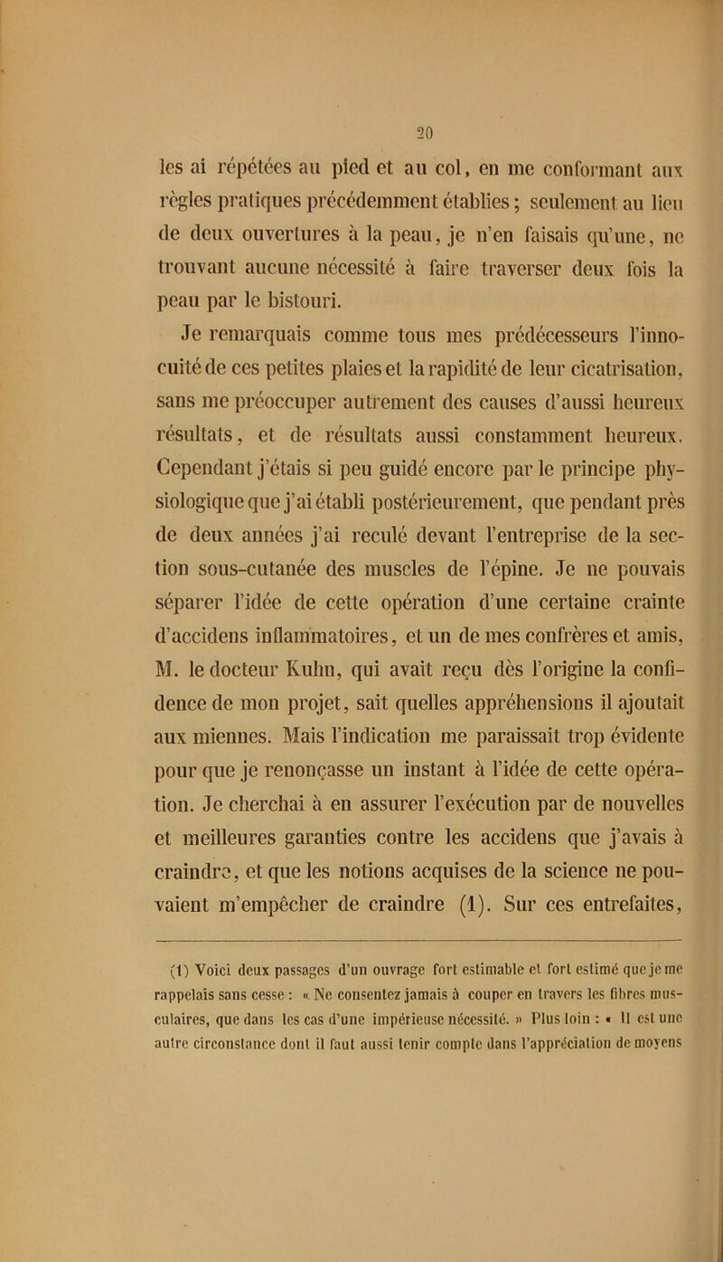 les ai répétées au pied et au col, en me confoiinant aux règles pratiques précédemment établies ; seulement au lieu de deux ouvertures à la peau, je n’en faisais qu’une, ne trouvant aucune nécessité à faire traverser deux fois la peau par le bistouri. Je remarquais comme tous mes prédécesseurs l’inno- cuité de ces petites plaies et la rapidité de leur cicatrisation, sans me préoccuper autrement des causes d’aussi heureux résultats, et de résultats aussi constamment heureux. Cependant j’étais si peu guidé encore par le principe phy- siologique que j’ai établi postérieurement, que pendant près de deux années j’ai reculé devant l’entreprise de la sec- tion sous-cutanée des muscles de l’épine. Je ne pouvais séparer l’idée de cette opération d’une certaine crainte d’accidens inflammatoires, et un de mes confrères et amis, M. le docteur Kuhn, qui avait reçu dès l’origine la confi- dence de mon projet, sait quelles appréhensions il ajoutait aux miennes. Mais l’indication me paraissait trop évidente pour que je renonçasse un instant à l’idée de cette opéra- tion. Je cherchai à en assurer l’exécution par de nouvelles et meilleures garanties contre les accidens que j’avais à craindre, et que les notions acquises de la science ne pou- vaient m’empêcher de craindre (1). Sur ces entrefaites. (1) Voici deux passages d’un ouvrage fort estimable el fort estimé que je me rappelais sans cesse : ». Ne consentez jamais à couper en travers les fibres mus- culaires, que dans les cas d’une impérieuse nécessité. » Plus loin ; « Il est une autre circonstance dont il faut aussi tenir compte dans l’appréciation de moyens