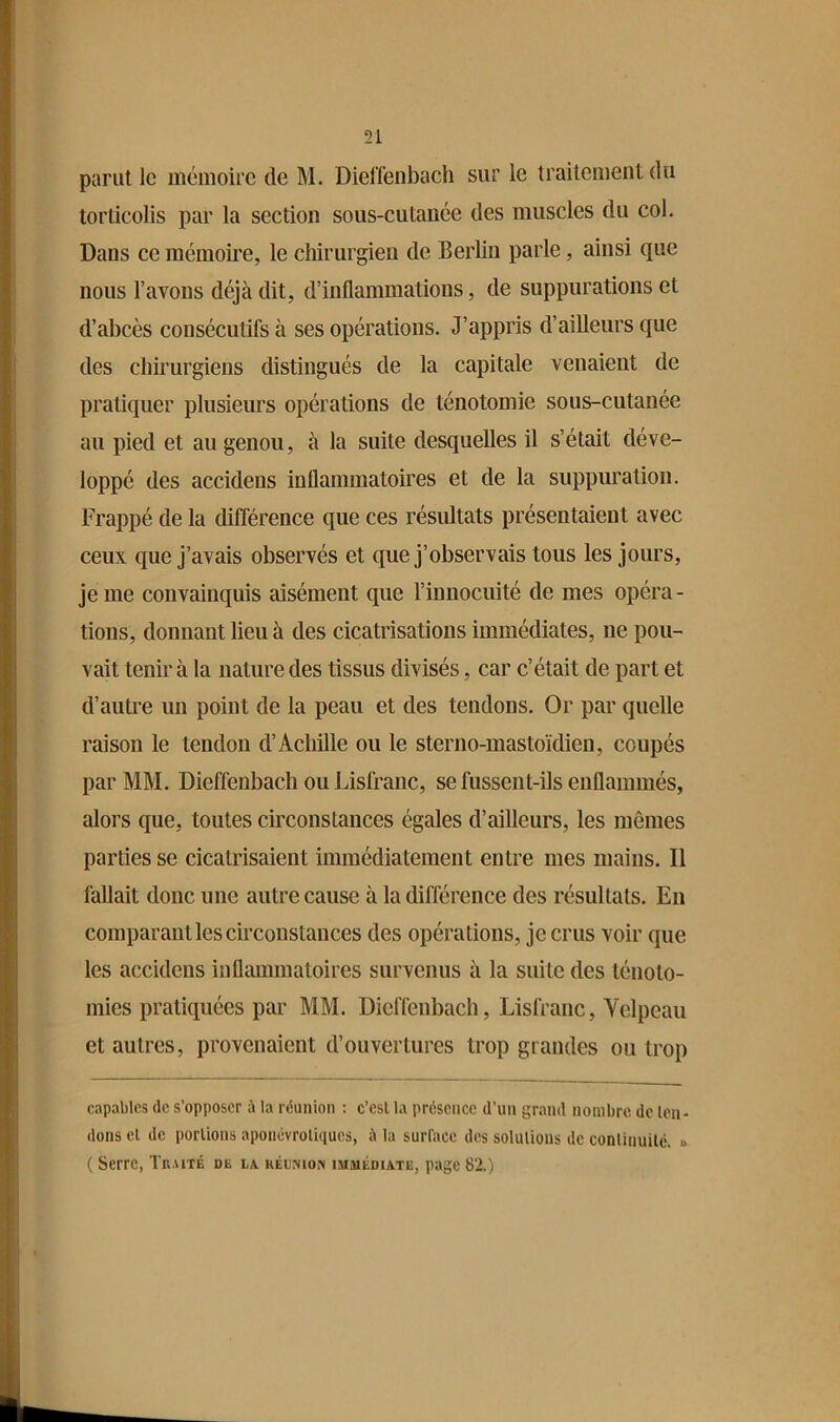 51 parut le mémoire de M. Diel’fenbach sur le traitement du torticolis par la section sous-cutanée des muscles du col. Dans ce mémoire, le chirurgien de Berlin parle, ainsi que nous l’avons déjà dit, d’inflammations, de suppurations et d’abcès consécutifs à ses opérations. J’appris d’ailleurs que des chirurgiens distingués de la capitale venaient de pratiquer plusieurs opérations de ténotomie sous-cutanée au pied et au genou, à la suite desquelles il s’était déve- loppé des accidens inflammatoires et de la suppuration. Frappé de la différence que ces résultats présentaient avec ceux que j’avais observés et que j’observais tous les jours, je me convainquis aisément que l’innocuité de mes opéra- tions, donnant lieu à des cicatrisations immédiates, ne pou- vait tenir à la nature des tissus divisés, car c’était de part et d’autre un point de la peau et des tendons. Or par quelle raison le tendon d’Achille ou le sterno-mastoïdien, coupés par MM. Dieffenbach ou Lisfranc, se fussent-ils enflammés, alors que, toutes circonstances égales d’ailleurs, les mêmes parties se cicatrisaient immédiatement entre mes mains. Il fallait donc une autre cause à la différence des résultats. En comparant les circonstances des opérations, je crus voir que les accidens inflammatoires survenus à la suite des ténoto- mies pratiquées par MM. Dieffenbach, Lisfranc, Velpeau et autres, provenaient d’ouvertures trop grandes ou trop capables de s’opposer à la réunion : c’est la présence d’un grand nombre de ten- dons et de portions apoiiévroliques, à la surface des solulions de conlinuilé. » ( Serre, Traité de la. HÉu:yio» immédiate, page 82.)