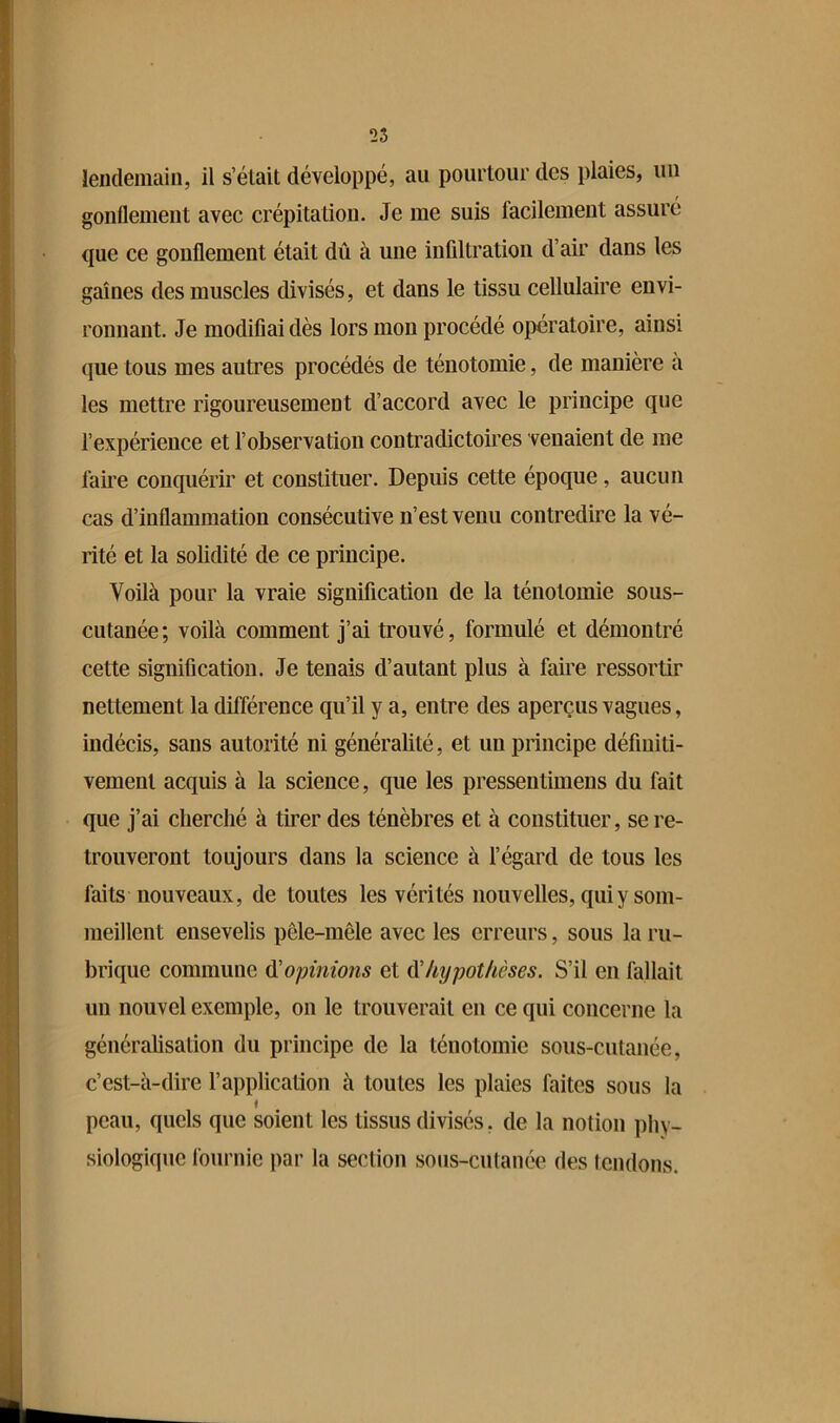 lendemain, il s’était développé, au pourtour des plaies, un gonflement avec crépitation. Je me suis facilement assuré que ce gonflement était dû à une infiltration d’air dans les gaines des muscles divisés, et dans le tissu cellulaire envi- ronnant. Je modifiai dès lors mon procédé opératoire, ainsi que tous mes autres procédés de ténotomie, de manière à les mettre rigoureusement d’accord avec le principe que l’expérience et l’observation contradictoires venaient de me faire conquérir et constituer. Depuis cette époque, aucun cas d’inflammation consécutive n’est venu contredire la vé- rité et la solidité de ce principe. Voilà pour la vraie signification de la ténotomie sous- cutanée; voilà comment j’ai trouvé, formulé et démontré cette signification. Je tenais d’autant plus à faire ressortir nettement la différence qu’il y a, entre des aperçus vagues, indécis, sans autorité ni généralité, et un principe définiti- vement acquis à la science, que les pressentimens du fait que j’ai cherché à tirer des ténèbres et à constituer, se re- trouveront toujours dans la science à l’égard de tous les faits nouveaux, de toutes les vérités nouvelles, qui y som- meillent ensevelis pêle-mêle avec les erreurs, sous la ru- brique commune (ïopinions et ^hypothèses. S’il en fallait un nouvel exemple, on le trouverait en ce qui concerne la généralisation du principe de la ténotomie sous-cutanée, c’est-à-dire l’application à toutes les plaies faites sous la I peau, quels que soient les tissus divisés, de la notion phy- siologique fournie par la section soiis-culanée des tendons.