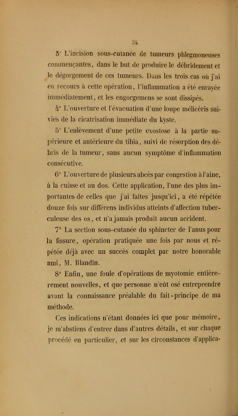 2>lx S“ L incision sous-cutanee de tumeurs phlegmoneuses commençantes, dans le but de produire le débridement et le dégorgement de ces tumeurs. Dans les trois cas où j’ai eu recours à cette opération, l’inflammation a été enrayée immédiatement, et les engorgemens se sont dissipés. h° L’ouverture et l’évacuation d’une loupe mélicéris sui- vies de la cicatrisation immédiate du kyste. 5 L’enlèvement d’une petite exostose à la partie su- périeure et antérieure du tibia, suivi de résorption des dé- bris de la tumeur, sans aucun symptôme d’inflammation consécutive. 6 L’ouverture de plusieurs abcès par congestion àl’aine, à la cuisse et au dos. Cette application, l’une des plus im- portantes de celles que j’ai faites jusqu’ici, a été répétée douze fois sur diflerens individus atteints d’aflection tuber- culeuse des os, et n’a jamais produit aucun accident. 7“ La section sous-cutanée du sphincter de l’anus pour la fissure, opération pratiquée une fois par nous et ré- pétée déjà avec un succès complet par notre bonoralde ami, M. Blandin. 8° Enfin, une foule d’opérations de myotomie entière- rement nouvelles, et que personne n’eût osé entreprendre avant la connaissance préalable du fait-principe de ma méthode. Ces indications n’étant données ici que pour mémoire, je m’abstiens d’entrer dans d’autres détails, et sur chaque procédé en particulier, et sur les circonstances d’applica-