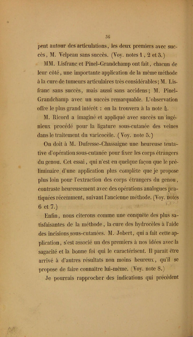 peut autour des arliculalions, les deux premiers avec suc- cès, M. Velpeau sans succès. (Voy. notes 1,2 et 3.) MM. Lisfranc et Pinel-Grandchamp ont fait, chacun de leur côté, une importante application de la même méthode à la cure de tumeurs articulaires très considérables ; M. Lis- franc sans succès, mais aussi sans accidens; M. Pinel- Grandchamp avec un succès remarquable. L’observation offre le plus grand intérêt : on la trouvera à la note h. M. Ricord a imaginé et appliqué avec succès un ingé- nieux procédé pour la ligature sous-cutanée des veines dans le traitement du varicocèle. (Voy. note 5.) On doit à M. Dufresse-Cliassaigne une heureuse tenta- tive d’opération sous-cutanée pour fixer les corps étrangers du genou. Gel essai, qui n’est en quelque façon que le pré- liminaire d’une application plus complète que je propose plus loin pour l’extraction des corps étrangers du genou, contraste heureusement avec des opérations analogues pra- tiquées récemment, suivant l’ancienne méthode. (Voy. notes 6 et 7.) Enfin, nous citerons comme une conquête des plus sa- tisfaisantes de la méthode, la cure des hydrocèles à l’aide des incisions sous-cutanées. M. Jobert, qui a fait cette ap- plication, s’est associé un des premiers à nos idées avec la sagacité et la bonne foi qui le caractérisent. Il paraît être arrivé à d’autres résultats non moins heureux, qu’il se propose de faire connaître lui-même. (Voy. note 8.) Je pourrais rapprocher des indications qui précèdent