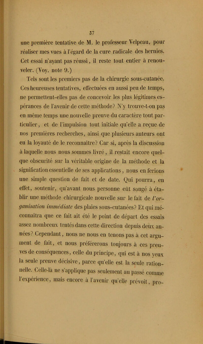 { 57 il une piemière tentative de M. le professeur Velpeau, pour 1 réaliser mes vues à l’égard de la cure radicale des hernies. ? Cet essai n’ayant pas réussi, il reste tout entier à renou- i veler. (Voy. note 9.) Tels sont les premiers pas de la chirurgie sous-cutanée. Ces heureuses tentatives, effectuées en aussi peu de temps, ne permettent-elles pas de concevoir les plus légitünes es- pérances de l’avenir de cette méthode? N’y trouve-t-on pas eu même temps une nouvelle preuve du caractère tout par- ticulier , et de l’impulsion tout initiale qu’elle a reçue de nos premières recherches, ainsi que plusieurs auteurs ont eu la loyauté de le reconnaître? Car si, après la discussion à laquelle nous nous sommes livré, il restait encore quel- que obscurité sur la véritable origine de la méthode et la signification essentielle de ses applications, nous en ferions une simple question de fait et de date. Qui pourra, en effet, soutenir, qu’avant nous personne eût songé à éta- blir une méthode chirurgicale nouvelle sur le fait de l’or- ganisation immédiate des plaies sous-cutanées? Et qui mé- connaîtra que ce fait ait été le point de départ des essais assez nombreux tentés dans cette direction depuis deux an- nées? Cependant, nous ne nous en tenons pas à cet argu- ment de fait, et nous proférerons toujours à ces preu- ves de conséquences, celle du principe, qui est à nos yeux la seule preuve décisive, parce qu’elle est la seule ration- nelle. Celle-là ne s’applique pas seulement au passé comme l’expérience, mais encore à l’avenir qu’elle prévoit, pro-