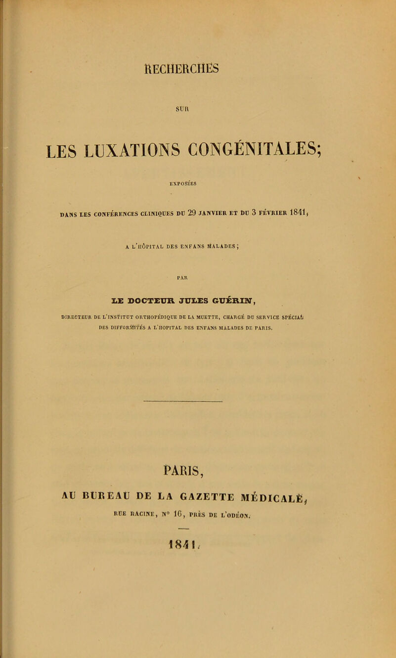 fW nEClIERCHIÎS SU1\ LES LUXATIONS CONGÉNITALES; EXPOSÉES DANS DES CONFÉRENCES CtlNlQDES DC 29 JANVIER ET Dü 3 FÉVRIER 1841) A l’hôpital des enfans malades; PAR I.E DOCTEUK JUI.es GUÉRIBT, DIRECTEDR DE L'iNStiTDT ORTHOPÉDIQUE DE LA MUETTE, CHARGÉ DU SERVICE SPÉCUt DES difformités A L'iIOPITAL DES ENFANS MALADES DE PARIS. PARIS, AU BUREAU DE LA GAZETTE MÉDICALE, RÜE RACINE, N” IG, PRÈS DE 1,’ODÉON. 184lz