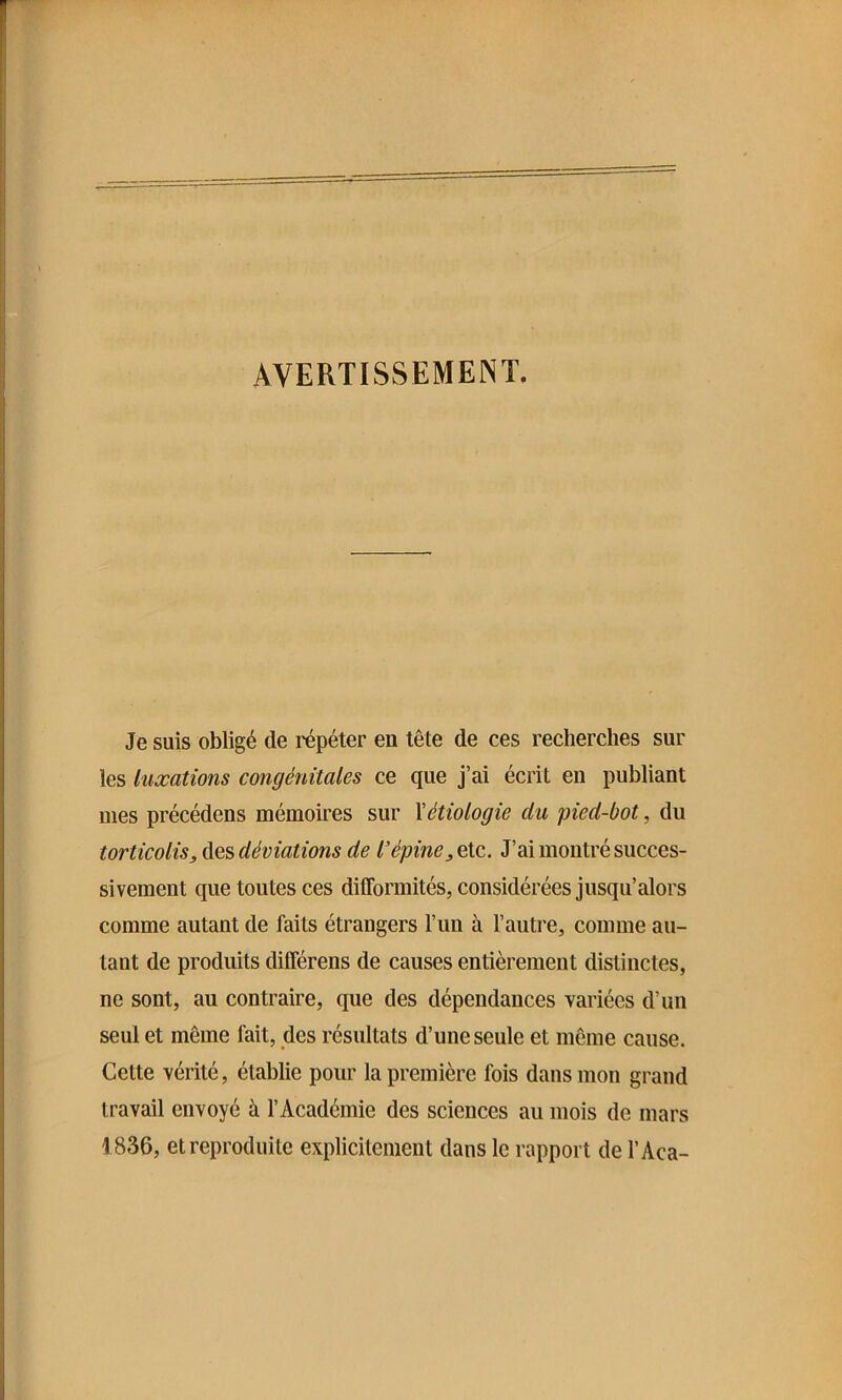 AVERTISSEMENT. Je suis obligé de répéter en tête de ces recherches sur les luxations congénitales ce que j’ai écrit en publiant nies précédens mémoires sur Xétiologie du pied-bot, du torticolis, des déviations de l’épine, etc. J’ai montré succes- sivement que toutes ces difformités, considérées jusqu’alors comme autant de faits étrangers l’un à l’auti’e, comme au- tant de produits différons de causes entièrement distinctes, ne sont, au contraire, que des dépendances variées d’un seul et même fait, des résultats d’une seule et même cause. Cette vérité, établie pour la première fois dans mon grand travail envoyé à l’Académie des sciences au mois de mars