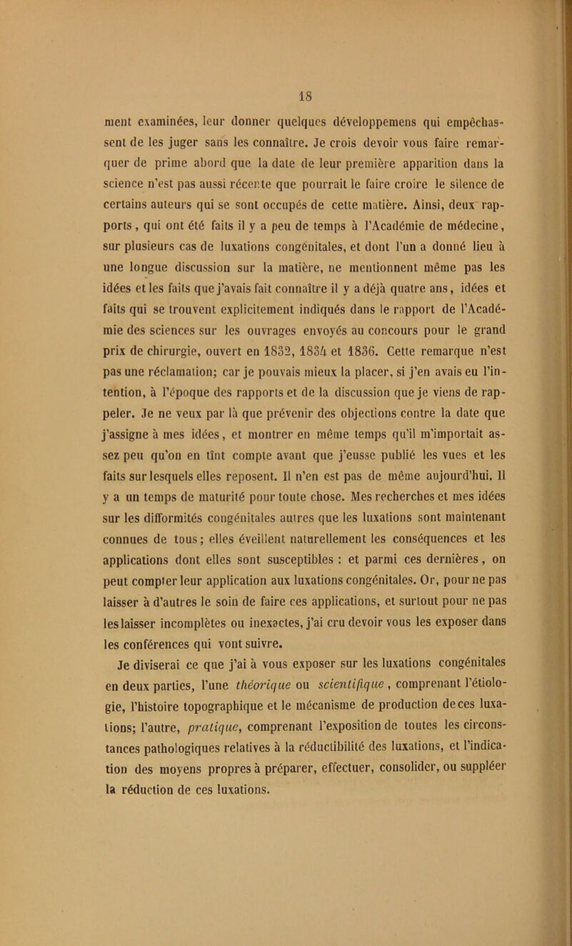 ment examinées, leur donner quelques développemcns qui empêchas- sent de les juger sans les connaître. Je crois devoir vous faire remar- quer de prime abord que la date de leur première apparition dans la science n’est pas aussi récente que pourrait le faire croire le silence de certains auteurs qui se sont occupés de cette matière. Ainsi, deux rap- ports , qui ont été faits il y a peu de temps à l’Académie de médecine, sur plusieurs cas de luxations congénitales, et dont l’un a donné lieu à une longue discussion sur la matière, ne mentionnent même pas les idées et les faits que J’avais fait connaître il y a déjà quatre ans, idées et faits qui se trouvent explicitement indiqués dans le rapport de l’Acadé- mie des sciences sur les ouvrages envoyés au concours pour le grand prix de chirurgie, ouvert en 1832, 183A et 1836. Cette remarque n’est pas une réclamation; car je pouvais mieux la placer, si j’en avais eu l’in - tention, à l’époque des rapports et de la discussion que je viens de rap- peler. Je ne veux par là que prévenir des objections contre la date que j’assigne à mes idées, et montrer en même temps qu’il m’importait as- sez peu qu’on en tînt compte avant que j’eusse publié les vues et les faits sur lesquels elles reposent. Il n’en est pas de même aujourd’hui. 11 y a un temps de maturité pour toute chose. Mes recherches et mes idées sur les difformités congénitales autres que les luxations sont maintenant connues de tous ; elles éveillent naturellement les conséquences et les applications dont elles sont susceptibles : et parmi ces dernières, on peut compter leur application aux luxations congénitales. Or, pour ne pas laisser à d’autres le soin de faire ces applications, et surtout pour ne pas les laisser incomplètes ou inexactes, j’ai cru devoir vous les exposer dans les conférences qui vont suivre. Je diviserai ce que j’ai à vous exposer sur les luxations congénitales en deux parties, l’une théorique ou scientifique , comprenant l’étiolo- gie, l’histoire topographique et le mécanisme de production de ces luxa- tions; l’autre, pratique, comprenant l’exposition de toutes les circons- tances pathologiques relatives à la réductibilité des luxations, et l’indica- tion des moyens propres à préparer, effectuer, consolider, ou suppléer la réduction de ces luxations.