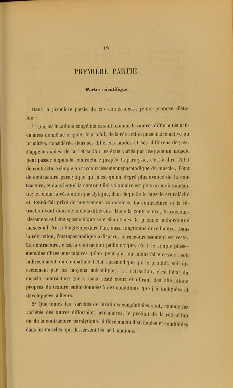 PREMIÈRE PARTIE. Partie scientifique. Dans la première partie de ces conférences, je me propose d’éta- blir : 1“ Que les luxations congénitales sont, comme les autres difformités arti- culaires de même origine, le produit delà rétraction musculaire active ou primitive, considérée dans ses différens modes et ses différens degrés. J’appelle modes de la rétraction les états variés par lesquels un muscle peut passer depuis la contracture jusqu’à la paralysie, c’est-à-dire l’état de contracture simple ou raccourcissement spasmodique du muscle , l’état de contracture paralytique qui n’est qu’un degré plus avancé de la con- tracture, et dans lequel la contractilité volontaire est plus ou moins anéan- tie; et enfin la résolution paralytique, dans laquelle le muscle est relâché et tout-à-fait privé de mouvemens volontaires. La contracture et la ré- traction sont donc deux états différens. Dans la contracture, le raccour- cissement et l’état spasmodique sont simultanés, le premier subordonné au second. Aussi longtemps dure l’un, aussi longtemps dure l’autre. Dans la rétraction, l’état spasmodique a disparu, le raccourcissement est resté. La contracture, c’est la contraction pathologique, c’est le simple plisse- ment des fibres musculaires qu’on peut plus ou moins faire cesser , soit indirectement en combattant l’état spasmodique qui le produit, soit di- rectement par les moyens mécaniques. La rétraction, c’est l’état du muscle contracturé guéri, mais resté court et offrant des altérations propres de texture subordonnées à des conditions que j’ai indiquées et développées ailleurs. 2“ Que toutes les variétés de luxations congénitales sont, comme les variétés des autres difformités articulaires, le produit de la rétraction ou de la contracture paralytique, différemment distribuées et combinées dans les muscles qui desservent les articulations.