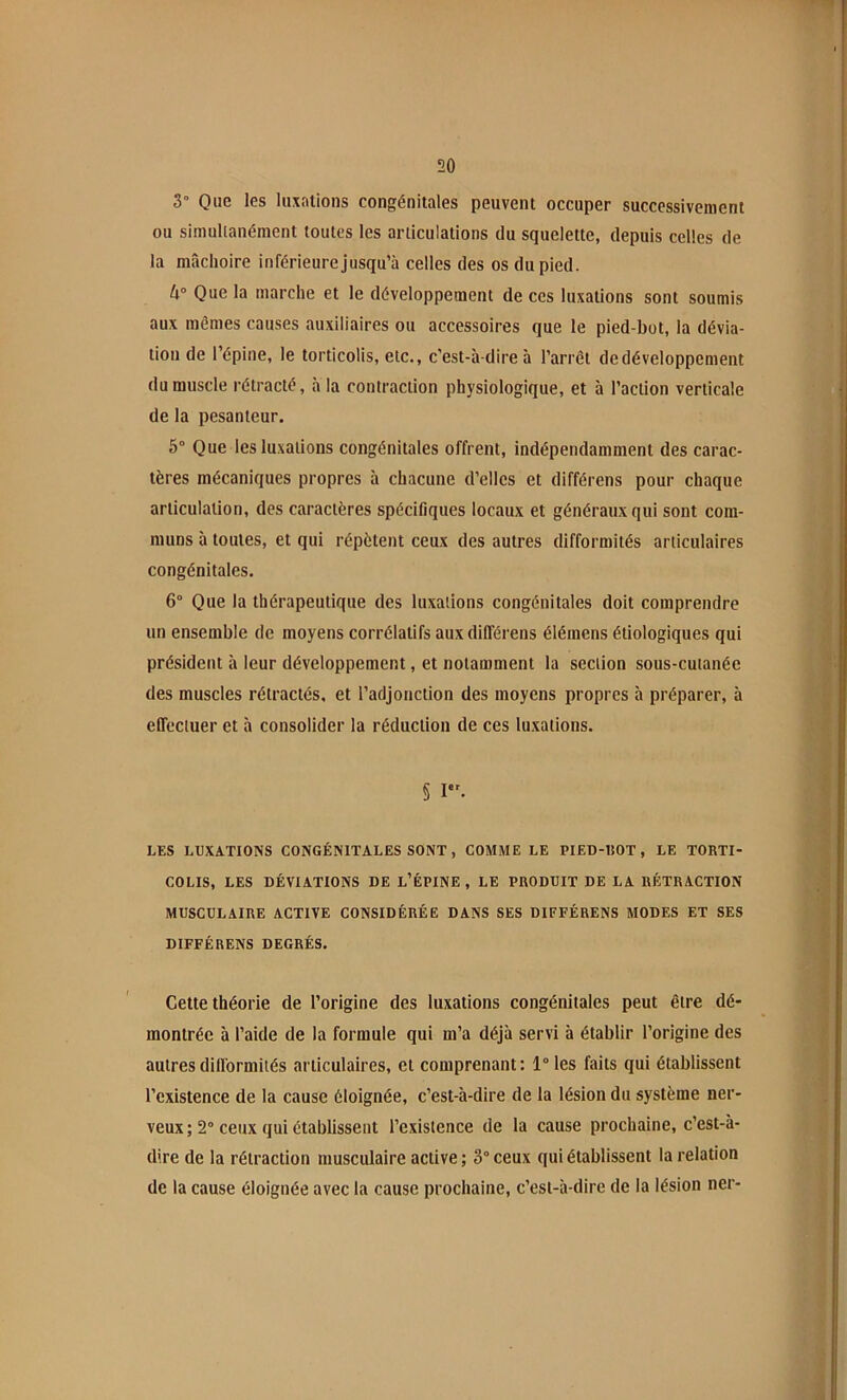 3° Que les luxations congénitales peuvent occuper successivement ou simullanément toutes les articulations du squelette, depuis celles de la mâchoire inférieurejusqu’à celles des os du pied. Que la marche et le développement de ces luxations sont soumis aux mêmes causes au.xiliaires ou accessoires que 1e pied-bot, la dévia- tion de l’épine, le torticolis, etc., c’est-à-dire à l’arrêt de développement du muscle rétracté, à la contraction physiologique, et à l’action verticale de la pesanteur, 5” Que les luxations congénitales offrent, indépendamment des carac- tères mécaniques propres à chacune d’elles et différens pour chaque articulation, des caractères spécifiques locaux et généraux qui sont com- muns à toutes, et qui répètent ceux des autres difformités articulaires congénitales. 6° Que la thérapeutique des luxations congénitales doit comprendre un ensemble de moyens corrélatifs aux différens élémens étiologiques qui président à leur développement, et notamment la section sous-cutanée des muscles rétractés, et l’adjonction des moyens propres h préparer, à effectuer et à consolider la réduction de ces luxations. § I. LES LUXATIONS CONGÉNITALES SONT, COMME LE PIED-UOT, LE TORTI- COLIS, LES DÉVIATIONS DE L’ÉPINE , LE PRODUIT DE LA RÉTRACTION MUSCULAIRE ACTIVE CONSIDÉRÉE DANS SES DIFFÉRENS MODES ET SES DIFFÉRENS DEGRÉS, Cette théorie de l’origine des luxations congénitales peut être dé- montrée à l’aide de la formule qui m’a déjà servi à établir l’origine des autres diU'ormités articulaires, et comprenant : 1“ les faits qui établissent l’existence de la cause éloignée, c’est-à-dire de la lésion du système ner- veux ; 2° ceux qui établissent l’existence de la cause prochaine, c’est-à- dire de la rétraction musculaire active ; 3” ceux qui établissent la relation de la cause éloignée avec la cause prochaine, c’est-à-dire de la lésion ner-