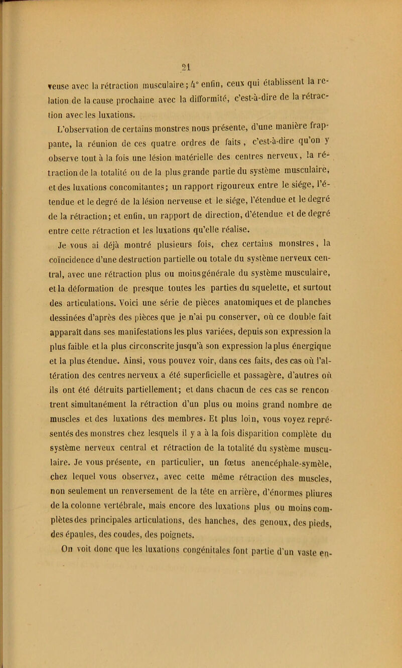 51 Teuse avec la rétraclion musculaire; 4“ enfin, ceux qui élablissenl la re- lation de la cause prochaine avec la dilïormiii?, c’est-à-dire de la réti ac- tion avec tes luxations. L’observation de certains monstres nous présente, d’une manière frap- pante, la réunion de ces quatre ordres de faits, c’est-à-dire qu on y observe tout à la fois une lésion matérielle des centres nerveux, la ré- traclion de la totalité ou de la plus grande partie du système musculaire, et des luxations concomitantes; un rapport rigoureux entre le siège, 1 é- tendue et le degré de la lésion nerveuse et le siège, l’étendue et le degré de la rétraction; et enfin, un rapport de direction, d’étendue et de degré entre celte rétraclion et les luxations qu’elle réalise. Je vous ai déjà montré plusieurs fois, chez certains monstres, la coïncidence d’une destruction partielle ou totale du système nerveux cen- tral, avec une rétraction plus ou moins générale du système musculaire, et la déformation de presque toutes les parties du squelette, et surtout des articulations. Voici une série de pièces anatomiques et de planches dessinées d’après des pièces que je n’ai pu conserver, où ce double fait apparaît dans ses manifestations les plus variées, depuis son expression la plus faible et la plus circonscrite jusqu’à son expression la plus énergique et la plus étendue. Ainsi, vous pouvez voir, dans ces faits, des cas où l’al- tération des centres nerveux a été superficielle et passagère, d’autres où ils ont été détruits partiellement; et dans chacun de ces cas se rencori trent simultanément la rétraction d’un plus ou moins grand nombre de muscles et des luxations des membres. Et plus loin, vous voyez repré- sentés des monstres chez lesquels il y a à la fois disparition complète du système nerveux central et rétraction de la totalité du système muscu- laire. Je vous présente, en particulier, un fœtus anencéphale-symèle, chez lequel vous observez, avec celte même rétraclion des muscles, non seulement un renversement de la tête en arrière, d’énormes pliures de la colonne vertébrale, mais encore des luxations plus ou moins com- plètes des principales articulations, des hanches, des genoux, des pieds, des épaules, des coudes, des poignets. On voit donc que les luxations congénitales font partie d’un vaste en-