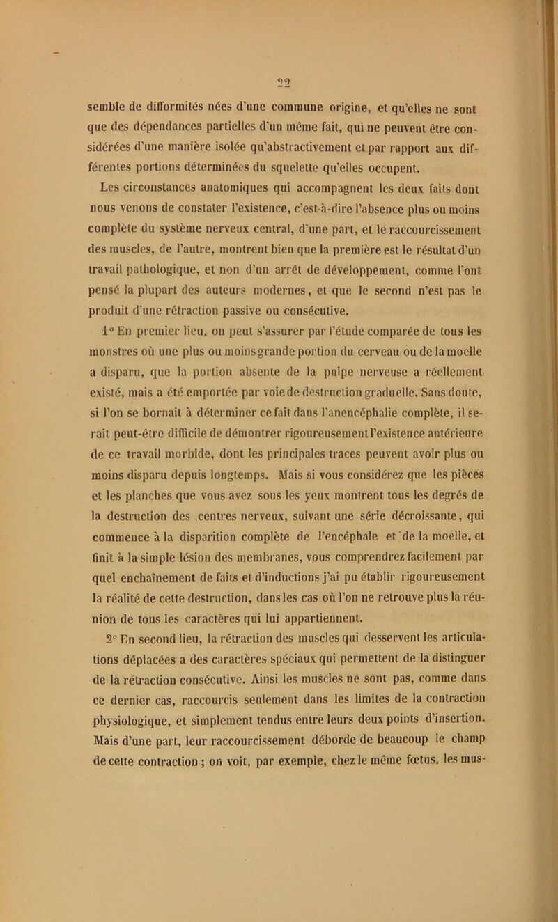semble de difformités nées d’une commune origine, et qu’elles ne sont que des dépendances partielles d’un même fait, qui ne peuvent être con- sidérées d’une manière isolée qu’abstractivement et par rapport aux dif- férentes portions déterminées du squelette qu’elles occupent. Les circonstances anatomiques qui accompagnent les deux faits dont nous venons de constater l’existence, c’est-à-dire l’absence plus ou moins complète du système nerveux central, d’une part, et le raccourcissement des muscles, de l’autre, montrent bien que la première est le résultat d’un travail pathologique, et non d’un arrêt de développement, comme l’ont pensé la plupart des auteurs modernes, et que le second n’est pas le produit d’une rétraction passive ou consécutive. 1® En premier lieu, on peut s’assurer par l’étude comparée de tous les monstres où une plus ou moins grande portion du cerveau ou de la moelle a disparu, que la portion absente de la pulpe nerveuse a réellement existé, mais a été emportée par voie de destruction graduelle. Sans doute, si l’on se bornait à déterminer ce fait dans l’anencéphalie complète, il se- rait peut-être difficile de démontrer rigoureusement l’existence antérieure de ce travail morbide, dont les principales traces peuvent avoir plus ou moins disparu depuis longtemps. Mais si vous considérez que les pièces et les planches que vous avez sous les yeux montrent tous les degrés de la destruction des .centres nerveux, suivant une série décroissante, qui commence à la disparition complète de l’encéphale et de la moelle, et Onit à la simple lésion des membranes, vous comprendrez facilement par quel enchaînement de faits et d’inductions j’ai pu établir rigoureusement la réalité de cette destruction, dans les cas où l’on ne retrouve plus la réu- nion de tous les caractères qui lui appartiennent. 2® En second lieu, la rétraction des muscles qui desservent les articula- tions déplacées a des caractères spéciaux qui permettent de la distinguer de la rétraction consécutive. Ainsi les muscles ne sont pas, comme dans ce dernier cas, raccourcis seulement dans les limites de la contraction physiologique, et simplement tendus entre leurs deux points d’insertion. Mais d’une part, leur raccourcissement déborde de beaucoup le champ de cette contraction ; on voit, par exemple, chez le même fœtus, les mus-