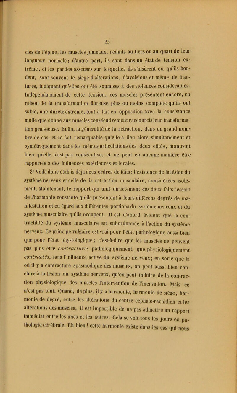 des de l’épine, les muscles jumeaux, réduits au tiers ou au quart de leur longueur normale; d’autre part, ils sont dans un état de tension ex- trême , et les parties osseuses sur lesquelles ils s’insèrent ou qu’ils bor- dent, sont souvent le siège d’altérations, d’avulsions et même de frac- tures, indiquant qu’elles ont été soumises à des violences considérables. Indépendamment de celte tension, ces muscles présentent encore, en raison de la transformation fibreuse plus ou moins complète qu’ils ont subie, une dureté extrême, lout-à-fait en opposition avec la consistance molle que donne aux muscles consécutivement raccourcis leur transforma- tion graisseuse. Enfin, la généralité de la rétraction, dans un grand nom- bre de cas, et ce fait remarquable qu’elle a lieu alors simultanément et symétriquement dans les mêmes articulations des deux côtés, montrent bien qu’elle n’est pas consécutive, et ne peut en aucune manière être rapportée à des influences extérieures et locales. 3 Voilà donc établis déjà deux ordres de faits : l’existence de la lésion du système nerveux et celle de la rétraction musculaire, considérées isolé- ment. Maintenant, le rapport qui unit directement ces deux faits ressort de l’harmonie constante qu’ils présentent à leurs diflerens degrés de ma- nifestation et eu égard aux différentes portions du système nerveux et du système musculaire qu’ils occupent. Il est d’abord évident que la con- tractilité du système musculaire est subordonnée 5 l’action du système nerveux. Ce principe vulgaire est vrai pour l’état pathologique aussi bien que pour l’état physiologique ; c’est-à-dire que les muscles ne peuvent pas plus être contracturés pathologiquement, que physiologiquement contractés, sans l’influence active du système nerveux; en sorte que là où il y a contracture spasmodique des muscles, on peut aussi bien con- clure à la lésion du système nerveux, qu’on peut induire de la contrac- tion physiologique des muscles l’intervention de l’inervalion. Mais ce n est pas tout. Quand, de plus, il y a harmonie, harmonie de siège, har- monie de degré, entre les altérations du centre céphalo-rachidien et les altérations des muscles, il est impossible de ne pas admettre un rapport immédiat entre les unes et les autres. Cela se voit tous les jours en pa- thologie cérébrale. Eh bien ! celle harmonie existe dans les cas qui nous