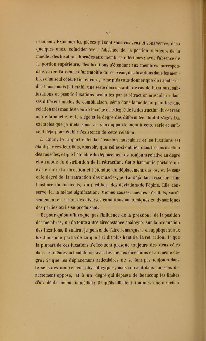 2U occupent. Examinez les pièces qui sont sous vos yeux et vous verrez, dans quelques unes, coïncider avec l’absence de la portion inférieure de la moelle, des luxations bornées aux membres inférieurs ; avec l’absence de la portion supérieure, des luxations s’étendant aux membres correspon- dans; avec l’absence d’une moitié du cerveau, des luxations dans les mem- bres d’un seul côté. Et ici encore, je ne puis vous donner que de rapides in- dications ; mais j’ai établi une série décroissante de cas de luxations, sub- luxations et pseudo-luxations produites par la rétraction musculaire dans ses différons modes de combinaison, série dans laquelle on peut lire une relation très manifeste entre le siège et le degré de la destruction du cerveau ou de la moelle, et le siège et le degré des difformités dont il s’agit. Les exemples que je mets sous vos yeux appartiennent à cette série et sulü- .sentdéjà pour établir l’existence de cette relation. 4° Enfin, le rapport entre la rétraction musculaire et les luxations est établi par ces deux faits, à savoir, que celles-ci ont lieu dans le sens d’action des muscles, et que l’étendue du déplacement est toujours relative au degré et au mode de distribution de la rétraction. Cette harmonie parfaite qui existe entre la direction et l’étendue du déplacement des os, et le sens et le degré de la rétraction des muscles, je l’ai déjà fait ressortir dans l’histoire du torticolis, du pied-bot, des déviations de l’épine. Elle con- serve ici la même signification. Mêmes causes, mêmes résultats, variés seulement en raison des diverses conditions anatomiques et dynamiques des parties où ils se produisent. Et pour qu’on n’invoque pas l’influence de la pression, de la position des membres, ou de toute autre circonstance analogue, sur la production des luxations, il suflira, je pense, de faire remarquer, en appliquant aux luxations une partie de ce que j’ai dit plus haut de la rétraction, 1° que la plupart de ces luxations s’effectuent presque toujours des deux côtés dans les mêmes articulations, avec les mêmes directions et au même de- gré ; 2“ que les déplacemens articulaires ne se font pas toujours dans le sens des mouvemens physiologiques, mais souvent dans un sens di- rectement opposé, et à un degré qui dépasse de beaucoup les limites d’un déplacement immédiat ; 3° qu’ils affectent toujours une direction